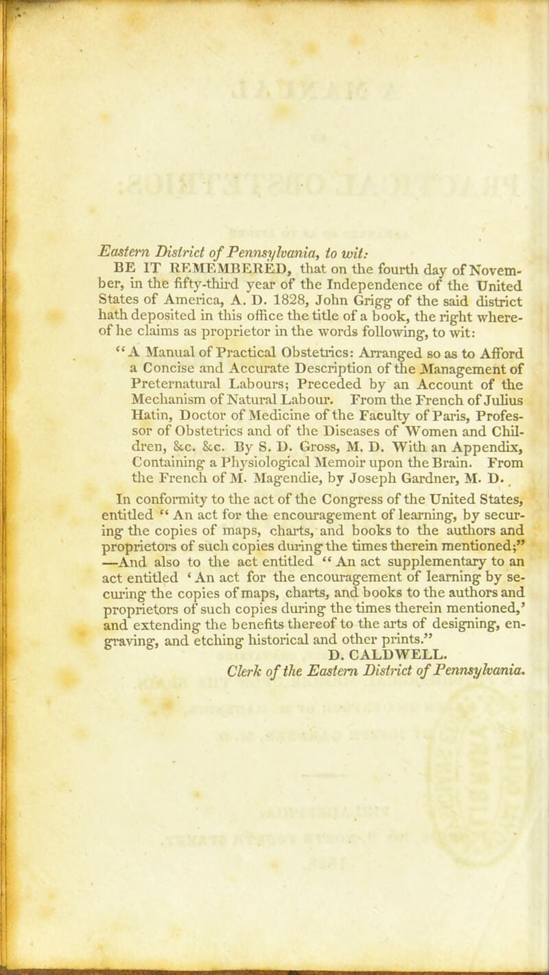 Eastern District of Pennsylvania, to wit: BE IT REMEMBERED, that on the fourth day of Novem- ber, in the fifty-third year of the Independence of the United States of America, A. D. 1828, John Grigg of the said district hath deposited in this office the title of a book, the right where- of he claims as proprietor in the words following, to wit: “A Manual of Practical Obstetrics: Arranged so as to Afford a Concise and Accurate Description of the Management of Preternatural Labours; Preceded by an Account of the Mechanism of Natural Labour. From the French of Julius Hatin, Doctor of Medicine of the Faculty of Paris, Profes- sor of Obstetrics and of the Diseases of Women and Chil- dren, &c. See. By S. D. Gross, M. D. With an Appendix, Containing a Physiological Memoir upon the Brain. From the French of M. Magendie, by Joseph Gardner, M. D. In conformity to the act of the Congress of the United States, entitled “ An act for the encouragement of learning, by seem- ing the copies of maps, charts, and books to the authors and proprietors of such copies during the times therein mentioned;” —And also to tire act entitled “ An act supplementary to an act entitled ‘ An act for the encouragement of learning by se- eming the copies of maps, charts, and books to the authors and proprietors of such copies during the times therein mentioned,’ and extending the benefits thereof to the arts of designing, en- graving, and etching historical and other prints.” D. CALDWELL. Clerk of the Eastern District of Pennsylvania.