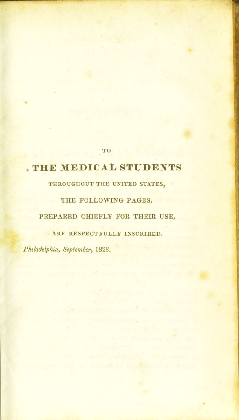 TO . THE MEDICAL STUDENTS THROUGHOUT THE UNITED STATES, THE FOLLOWING PAGES, PREPARED CHIEFLY FOR THEIR USE, ARE RESPECTFULLY INSCRIBED. Philadelphia, September, 1828.