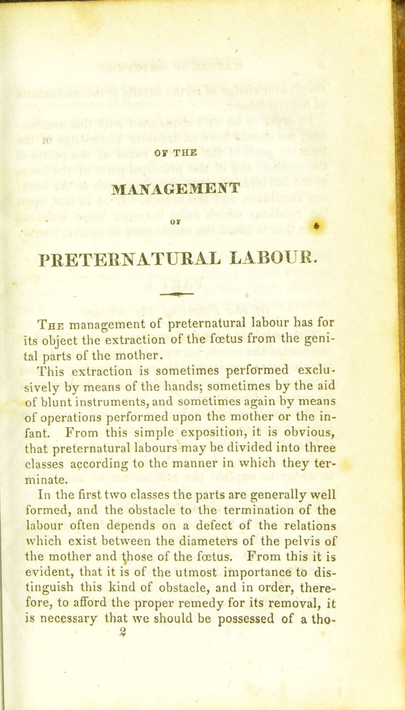 OS' THE if MANAGEMENT or * PRETERNATURAL LABOUR. The management of preternatural labour has for its object the extraction of the foetus from the geni- tal parts of the mother. This extraction is sometimes performed exclu- sively by means of the hands; sometimes by the aid of blunt instruments, and sometimes again by means of operations performed upon the mother or the in- fant. From this simple exposition, it is obvious, that preternatural labours may be divided into three classes according to the manner in which they ter- minate. In the first two classes the parts are generally well formed, and the obstacle to the termination of the labour often depends on a defect of the relations which exist between the diameters of the pelvis of the mother and ^hose of the foetus. From this it is evident, that it is of the utmost importance to dis- tinguish this kind of obstacle, and in order, there- fore, to afford the proper remedy for its removal, it is necessary that we should be possessed of a tho- 2