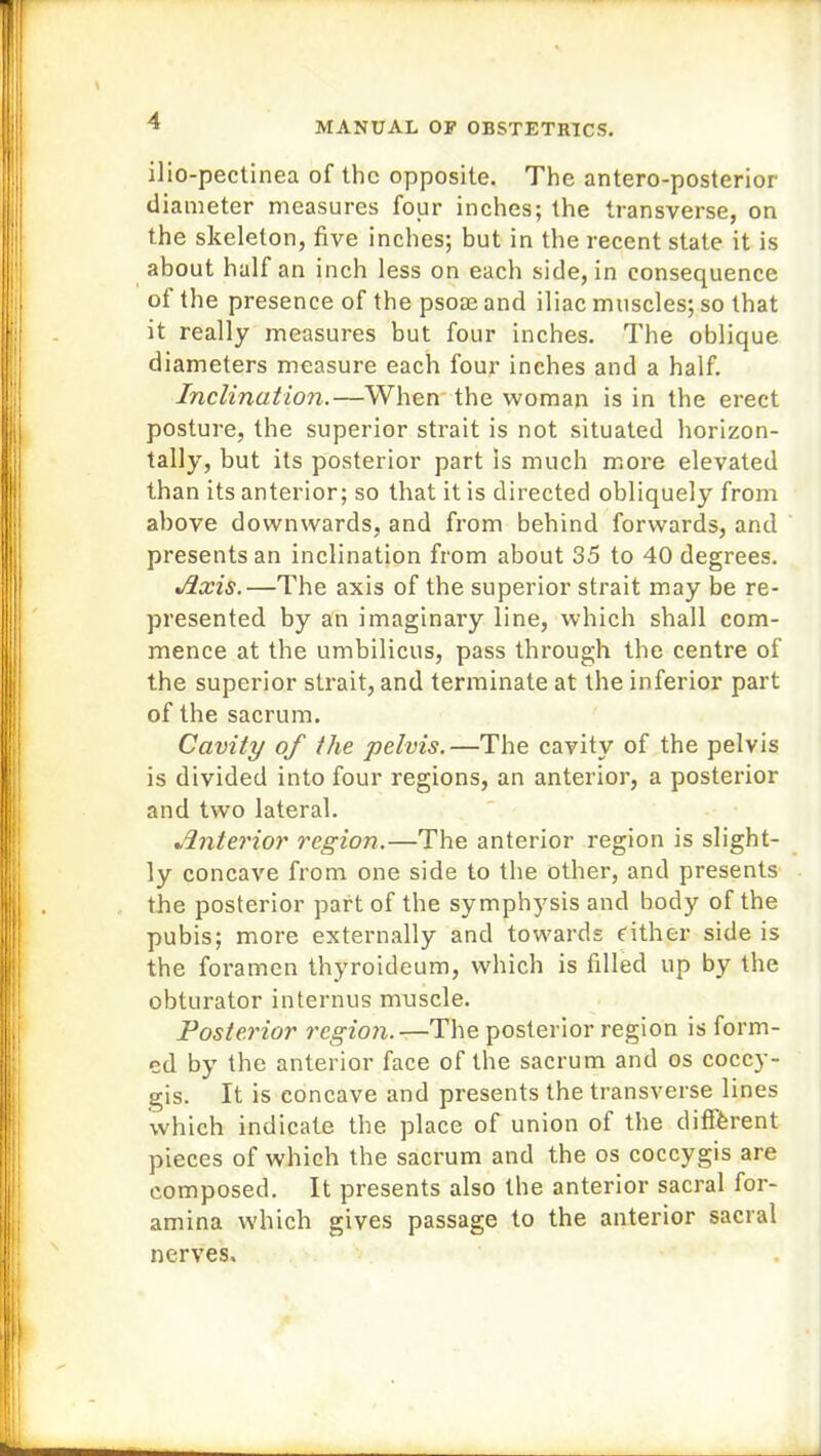 ilio-pectinea of the opposite. The antero-posterior diameter measures four inches; the transverse, on the skeleton, five inches; but in the recent state it is about half an inch less on each side, in consequence of the presence of the psose and iliac muscles; so that it really measures but four inches. The oblique diameters measure each four inches and a half. Inclination.—When the woman is in the erect posture, the superior strait is not situated horizon- tally, but its posterior part is much more elevated than its anterior; so that it is directed obliquely from above downwards, and from behind forwards, and presents an inclination from about 35 to 40 degrees. Axis.—The axis of the superior strait may be re- presented by an imaginary line, which shall com- mence at the umbilicus, pass through the centre of the superior strait, and terminate at the inferior part of the sacrum. Cavity of the pelvis.—The cavity of the pelvis is divided into four regions, an anterior, a posterior and twro lateral. Anterior region.—The anterior region is slight- ly concave from one side to the other, and presents the posterior part of the symphysis and body of the pubis; more externally and towards Cither side is the foramen thyroideum, which is filled up by the obturator interims muscle. Posterior region.—The posterior region is form- ed by the anterior face of the sacrum and os coccy- gis. It is concave and presents the transverse lines which indicate the place of union of the different pieces of which the sacrum and the os coccygis are composed. It presents also the anterior sacral for- amina which gives passage to the anterior sacral nerves.
