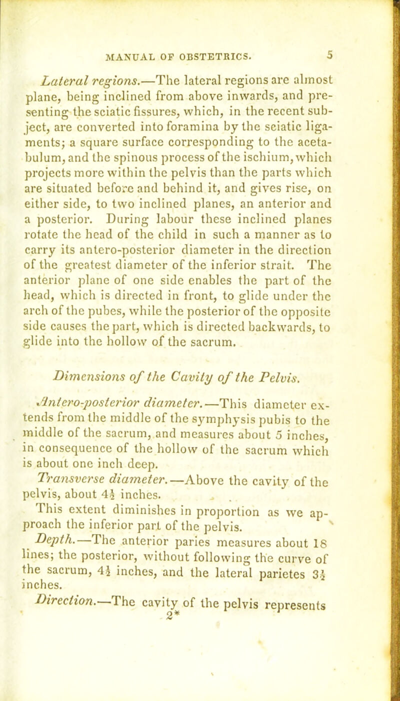 Lateral regions.—The lateral regions are almost plane, being inclined from above inwards, and pre- senting the sciatic fissures, which, in the recent sub- ject, are converted into foramina by tbe sciatic liga- ments; a square surface corresponding to the aceta- bulum, and the spinous process of the ischium, which projects more within the pelvis than the parts which are situated before and behind it, and gives rise, on either side, to two inclined planes, an anterior and a posterior. During labour these inclined planes rotate the head of the child in such a manner as to carry its antero-posterior diameter in the direction of the greatest diameter of the inferior strait. The anterior plane of one side enables the part of the head, which is directed in front, to glide under the arch of the pubes, while the posterior of the opposite side causes the part, which is directed backwards, to glide into the hollow of the sacrum. Dimensions of the Cavity of the Pelvis. Antero-posterior diameter.—This diameter ex- tends from the middle of the symphysis pubis to the middle of the sacrum, and measures about 5 inches, in consequence of the hollow of the sacrum which is about one inch deep. Transverse diameter.—Above the cavity of the pelvis, about 4\ inches. This extent diminishes in proportion as we ap- proach the inferior part of the pelvis. Depth.—The anterior paries measures about 18 lines; the posterior, without following the curve of the sacrum, inches, and the lateral parietes 3^ inches. Direction.—The cavity of the pelvis represents 2*