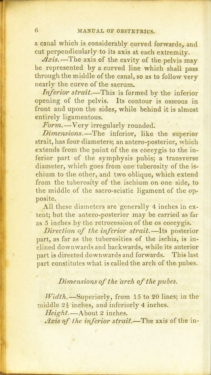 a canal which is considerably curved forwards, and cut perpendicularly to its axis at each extremity. .Axis.—The axis of the cavity of the pelvis may be represented by a curved line which shall pass through the middle of the canal, so as to follow very nearly the curve of the sacrum. Inferior strait.—This is formed by the inferior opening of the pelvis. Its contour is osseous in front and upon the sides, while behind it is almost entirely ligamentous. Form.—Very irregularly rounded. Dimensions.—The inferior, like the superior strait, has four diameters; an antero-posterior, which extends from the point of the os coccygis to the in- ferior part of the symphysis pubis; a transverse diameter, which goes from one tuberosity of the is- chium to the other, and two oblique, which extend from the tuberosity of the ischium on one side, to the middle of the sacro-sciatic ligament of the op- posite. All these diameters are generally 4 inches in ex- tent; but the antero-posterior may be carried as far as 5 inches by the retrocession of the os coccygis. Direction of the inferior strait.—Its posterior part, as far as the tuberosities of the ischia, is in- clined downwards and backwards, while its anterior part is directed downwards and forwards. This last part constitutes what is called the arch of the pubes. Dimensions of the 'arch of the pubes. Width.—-Superiorly, from 15 to 20 lines; in the middle 2h inches, and inferiorly 4 inches. Height.—About 2 inches. Hxis of the inferior strait.—The axis of the in-