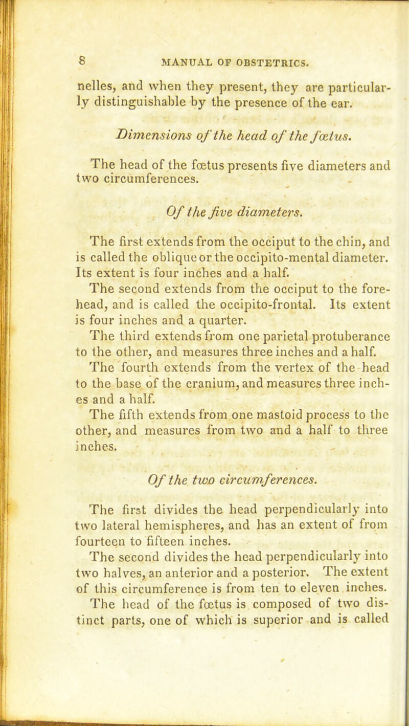 nelles, and when they present, they are particular- ly distinguishable by the presence of the ear. Dimensions of the head of the foetus. The head of the foetus presents five diameters and two circumferences. Of the five diameters. The first extends from the occiput to the chin, and is called the oblique or the occipito-mental diameter. Its extent is four inches and a half. The second extends from the occiput to the fore- head, and is called the occipito-frontal. Its extent is four inches and a quarter. The third extends from one parietal protuberance to the other, and measures three inches and a half. The fourth extends from the vertex of the head to the base of the cranium, and measures three inch- es and a half. The fifth extends from one mastoid process to the other, and measures from two and a half to three inches. Of the two circumferences. The first divides the head perpendicularly into two lateral hemispheres, and has an extent of from fourteen to fifteen inches. The second divides the head perpendicularly into two halves, an anterior and a posterior. The extent of this circumference is from ten to eleven inches. The head of the foetus is composed of two dis- tinct parts, one of which is superior and is called
