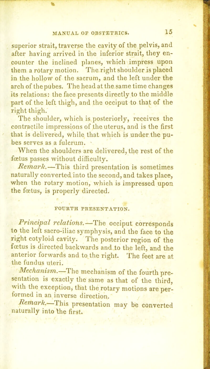 superior strait, traverse the cavity of the pelvis, and after having arrived in the inferior strait, they en- counter the inclined planes, which impress upon them a rotary motion. The right shoulder is placed in the hollow of the sacrum, and the left under the arch of the pubes. The head at the same time changes its relations: the face presents directly to the middle part of the left thigh, and the occiput to that of the right thigh. The shoulder, which is posteriorly, receives the contractile impressions of the uterus, and is the first that is delivered, while that which is under the pu- bes serves as a fulcrum. 1 When the shoulders are delivered, the rest of the foetus passes without difficulty. Remark.—This third presentation is sometimes naturally converted into the second, and takes place, when the rotary motion, which is impressed upon the foetus, is properly directed. - * i FOURTH PRESENTATION. • l Principal relations.—The occiput corresponds to the left sacro-iliac symphysis, and the face to the right cotyloid cavity. The posterior region of the foetus is directed backwards and to the left, and the anterior forwards and to the right. The feet are at the fundus uteri. Mechanism.—The mechanism of the fourth pre- sentation is exactly the same as that of the third, with the exception, that the rotary motions are per- tormed in an inverse direction. Remark.— This presentation may be converted naturally into the first.