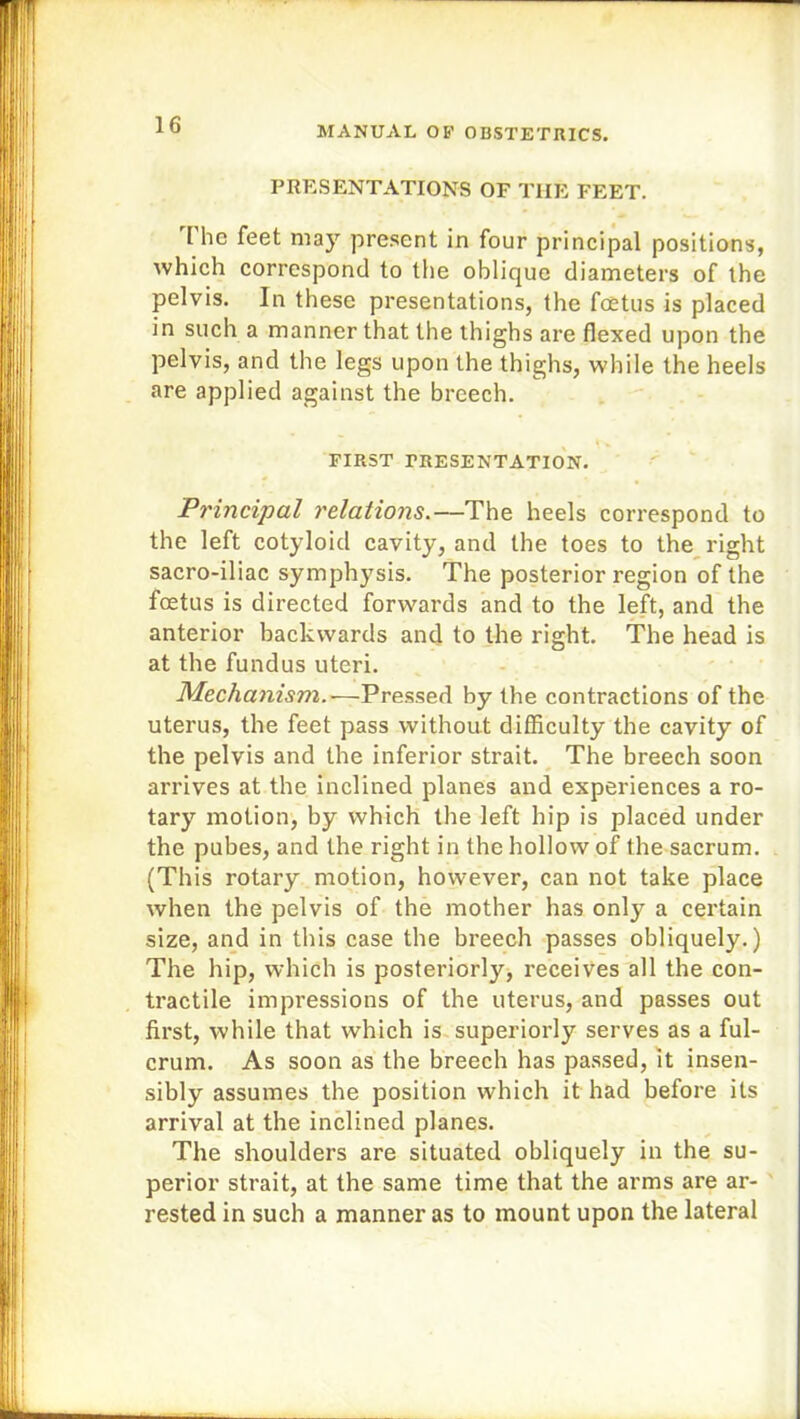 PRESENTATIONS OF THE FEET. [ he feet may present in four principal positions, which correspond to the oblique diameters of the pelvis. In these presentations, the foetus is placed in such a manner that the thighs are flexed upon the pelvis, and the legs upon the thighs, while the heels are applied against the breech. % ^ FIRST PRESENTATION. Principal relations.—The heels correspond to the left cotyloid cavity, and the toes to the right sacro-iliac symphysis. The posterior region of the foetus is directed forwards and to the left, and the anterior backwards and to the right. The head is at the fundus uteri. Mechanism.—Pressed by the contractions of the uterus, the feet pass without difficulty the cavity of the pelvis and the inferior strait. The breech soon arrives at the inclined planes and experiences a ro- tary motion, by which the left hip is placed under the pubes, and the right in the hollow of the sacrum. (This rotary motion, however, can not take place when the pelvis of the mother has only a certain size, and in this case the breech passes obliquely.) The hip, which is posteriorly, receives all the con- tractile impressions of the uterus, and passes out first, while that which is superiorly serves as a ful- crum. As soon as the breech has passed, it insen- sibly assumes the position which it had before its arrival at the inclined planes. The shoulders are situated obliquely in the su- perior strait, at the same time that the arms are ar- rested in such a manner as to mount upon the lateral