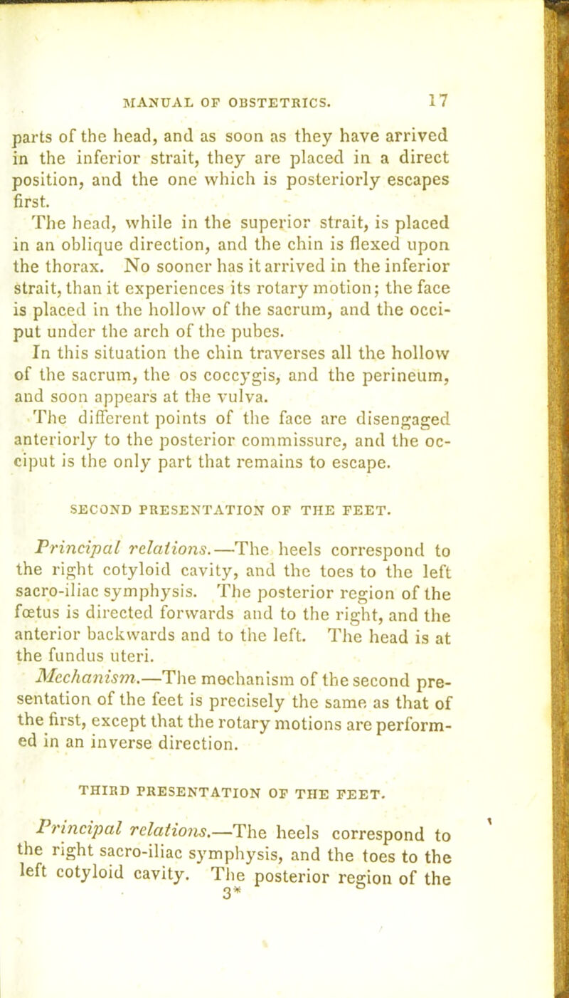 parts of the head, and as soon as they have arrived in the inferior strait, they are placed in a direct position, and the one which is posteriorly escapes first. The head, while in the superior strait, is placed in an oblique direction, and the chin is flexed upon the thorax. No sooner has it arrived in the inferior strait, than it experiences its rotary motion; the face is placed in the hollow of the sacrum, and the occi- put under the arch of the pubes. In this situation the chin traverses all the hollow of the sacrum, the os coccygis, and the perineum, and soon appears at the vulva. The different points of the face are disengaged anteriorly to the posterior commissure, and the oc- ciput is the only part that remains to escape. SECOND PRESENTATION OF THE FEET. Principal relations.—The heels correspond to the right cotyloid cavity, and the toes to the left sacro-iliac symphysis. The posterior region of the foetus is directed forwards and to the right, and the anterior backwards and to the left. The head is at the fundus uteri. Mechanism.—The mechanism of the second pre- sentation of the feet is precisely the same as that of the first, except that the rotary motions are perform- ed in an inverse direction. THIRD PRESENTATION OF THE FEET. Principal relations.—The heels correspond to the right sacro-iliac symphysis, and the toes to the left cotyloid cavity. The posterior region of the 3