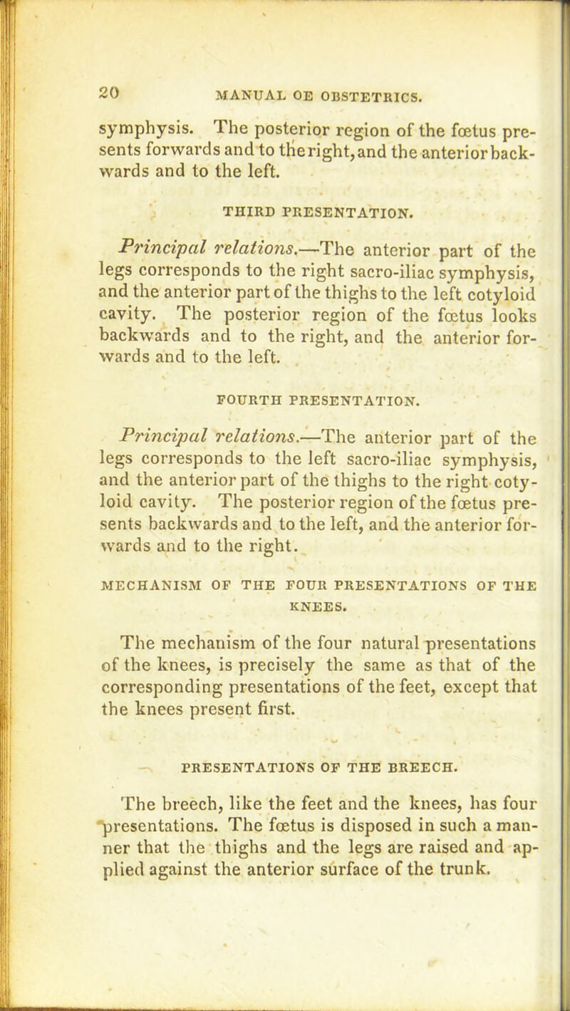 symphysis. The posterior region of the foetus pre- sents forwards and to tHe right, and the anterior back- wards and to the left. THIRD PRESENTATION. Principal relations.—The anterior part of the legs corresponds to the right sacro-iliac symphysis, and the anterior part of the thighs to the left cotyloid cavity. The posterior region of the foetus looks backwards and to the right, and the anterior for- wards and to the left. FOURTH PRESENTATION. Principal relations.—The anterior part of the legs corresponds to the left sacro-iliac symphysis, and the anterior part of the thighs to the right coty- loid cavity. The posterior region of the foetus pre- sents backwards and to the left, and the anterior for- wards and to the right. ■>. MECHANISM OF THE FOUR PRESENTATIONS OF THE KNEES. The mechanism of the four natural presentations of the knees, is precisely the same as that of the corresponding presentations of the feet, except that the knees present first. ; r <, . « PRESENTATIONS OF THE BREECH. The breech, like the feet and the knees, has four presentations. The foetus is disposed in such a man- ner that the thighs and the legs are raised and ap- plied against the anterior surface of the trunk.