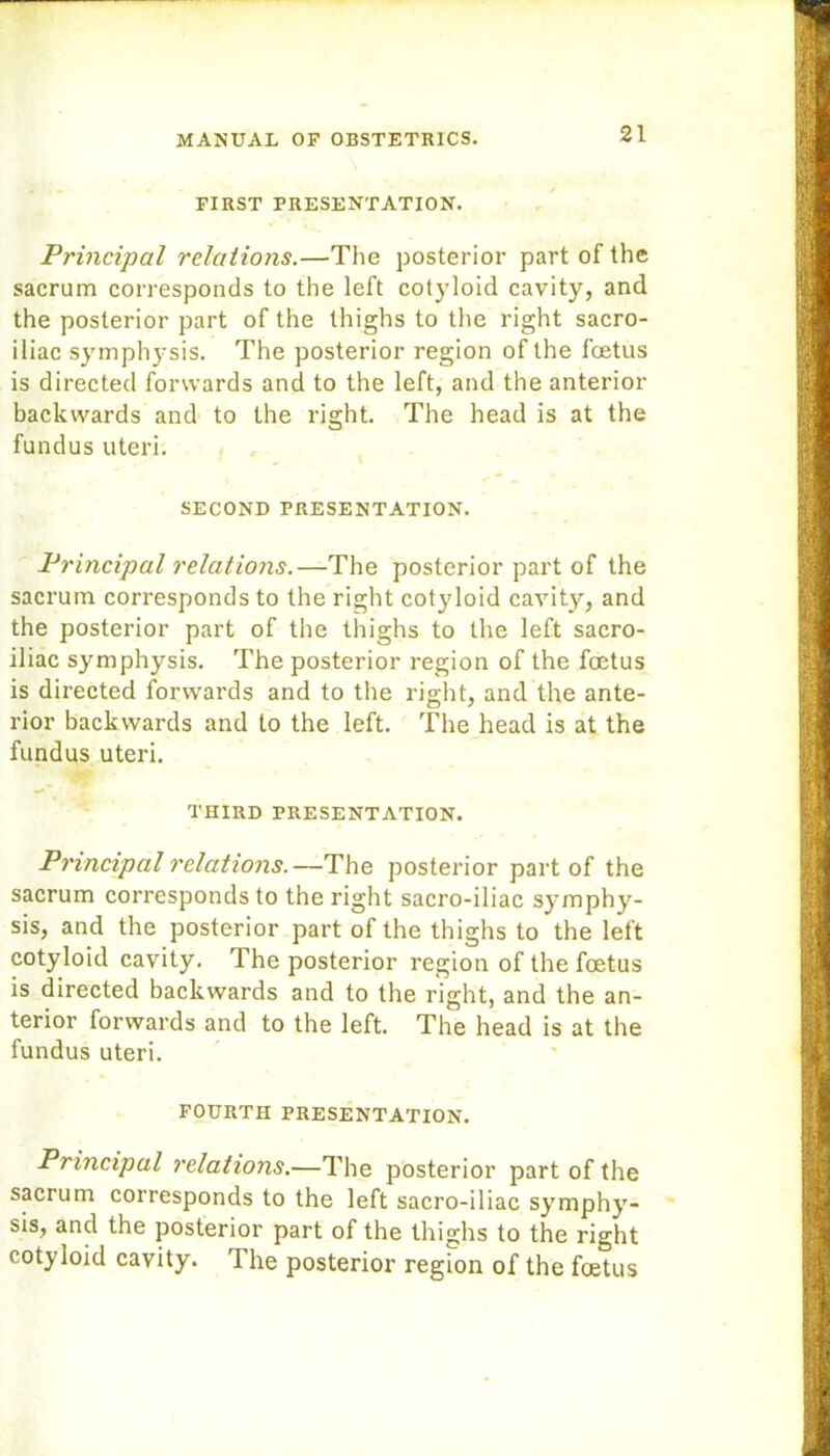FIRST PRESENTATION. Principal relations.—The posterior part of the sacrum corresponds to the left cotyloid cavity, and the posterior part of the thighs to the right sacro- iliac symphysis. The posterior region of the foetus is directed forwards and to the left, and the anterior backwards and to the right. The head is at the fundus uteri. SECOND PRESENTATION. Principal relations.—The posterior part of the sacrum corresponds to the right cotyloid cavity, and the posterior part of the thighs to the left sacro- iliac symphysis. The posterior region of the foetus is directed forwards and to the right, and the ante- rior backwards and to the left. The head is at the fundus uteri. THIRD PRESENTATION. Principal relations.—The posterior part of the sacrum corresponds to the right sacro-iliac symphy- sis, and the posterior part of the thighs to the left cotyloid cavity. The posterior region of the foetus is directed backwards and to the right, and the an- terior forwards and to the left. The head is at the fundus uteri. FOURTH PRESENTATION. Principal relations.—The posterior part of the sacrum corresponds to the left sacro-iliac symphy- sis, and the posterior part of the thighs to the right cotyloid cavity. The posterior region of the foetus