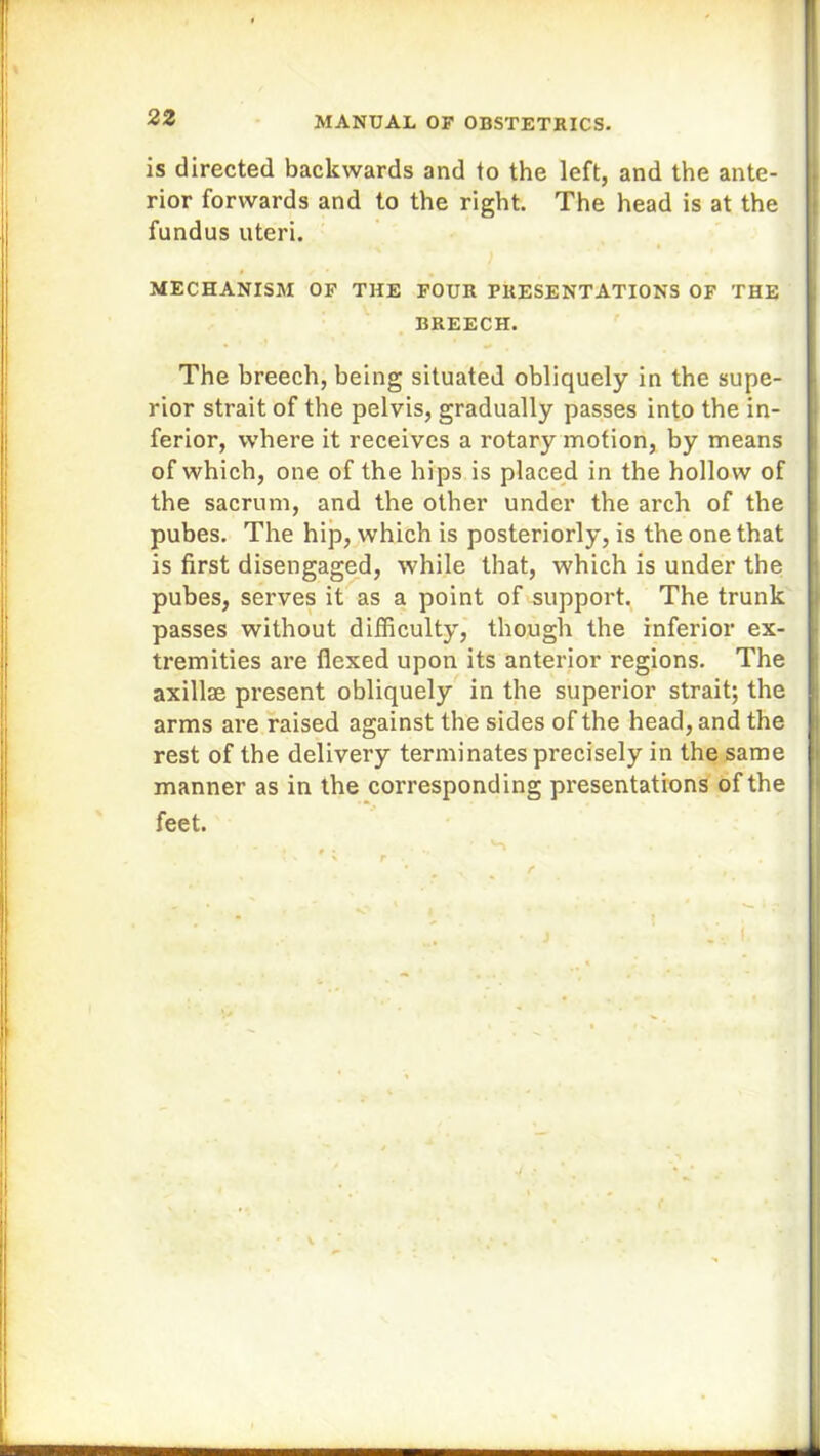 is directed backwards and to the left, and the ante- rior forwards and to the right. The head is at the fundus uteri. MECHANISM OF THE FOUR PRESENTATIONS OF THE BREECH. The breech, being situated obliquely in the supe- rior strait of the pelvis, gradually passes into the in- ferior, where it receives a rotary motion, by means of which, one of the hips is placed in the hollow of the sacrum, and the other under the arch of the pubes. The hip, which is posteriorly, is the one that is first disengaged, while that, which is under the pubes, serves it as a point of support. The trunk passes without difficulty, though the inferior ex- tremities are flexed upon its anterior regions. The axillae present obliquely in the superior strait; the arms are raised against the sides of the head, and the rest of the delivery terminates precisely in the same manner as in the corresponding presentations of the feet.