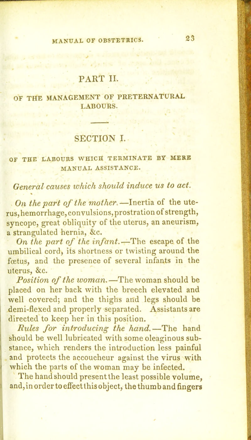 J PART II. OF THE MANAGEMENT OF PRETERNATURAL LABOURS. SECTION I. \ OF THE LABOURS WHICH TERMINATE BY MERE MANUAL ASSISTANCE. General causes which should induce us to act. On the part of the mother.—Inertia of the ute- rus,hemorrhage, convulsions,prostration of strength, syncope, great obliquity of the uterus, an aneurism, a strangulated hernia, &c. On the part of the infant.—The escape of the umbilical cord, its shortness or twisting around the foetus, and the presence of several infants in the uterus, &c. Position of the woman.—The woman should be placed on her back with the breech elevated and well covered; and the thighs and legs should be demi-flexed and properly separated. Assistants are directed to keep her in this position. Rules for introducing the hand.—The hand should be well lubricated with some oleaginous sub- stance, which renders the introduction less painful and protects the accoucheur against the virus with which the parts of the woman may be infected. The hand should present the least possible volume, and, in order to effect this object, the thumb and fingers