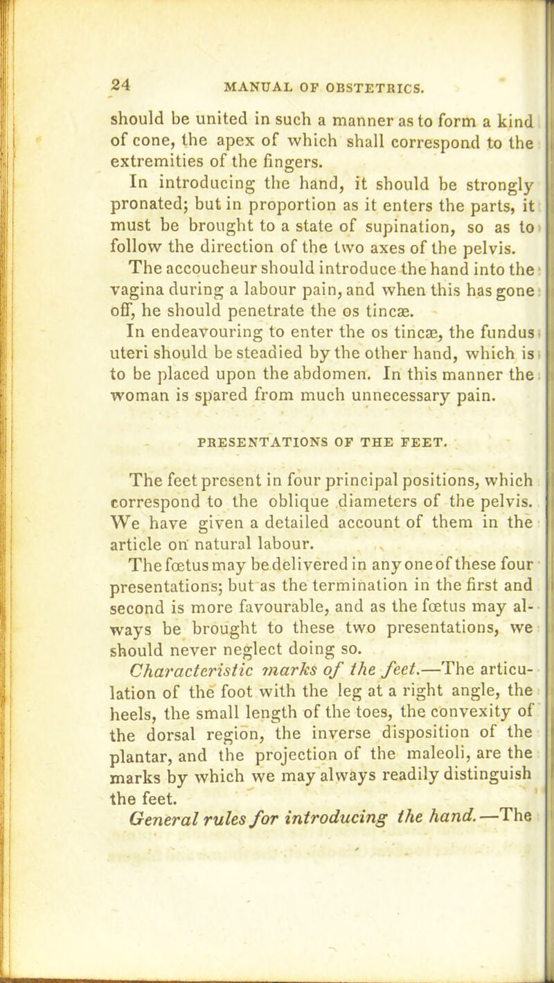 should be united in such a manner as to form a kind of cone, the apex of which shall correspond to the extremities of the fingers. In introducing the hand, it should be strongly pronated; but in proportion as it enters the parts, it must be brought to a state of supination, so as to follow the direction of the two axes of the pelvis. The accoucheur should introduce the hand into the vagina during a labour pain, and when this has gone off, he should penetrate the os tincae. In endeavouring to enter the os tincae, the fundus uteri should be steadied by the other hand, which is to be placed upon the abdomen. In this manner the woman is spared from much unnecessary pain. PRESENTATIONS OF THE FEET. The feet present in four principal positions, which correspond to the oblique diameters of the pelvis. We have given a detailed account of them in the article on natural labour. The foetus may be delivered in any oneof these four presentations; but as the termination in the first and second is more favourable, and as the foetus may al- ways be brought to these two presentations, we should never neglect doing so. Characteristic marks of the feet.—The articu- lation of the foot with the leg at a right angle, the heels, the small length of the toes, the convexity of the dorsal region, the inverse disposition of the plantar, and the projection of the maleoli, are the marks by which we may always readily distinguish * the feet. General rules for introducing the hand.—The