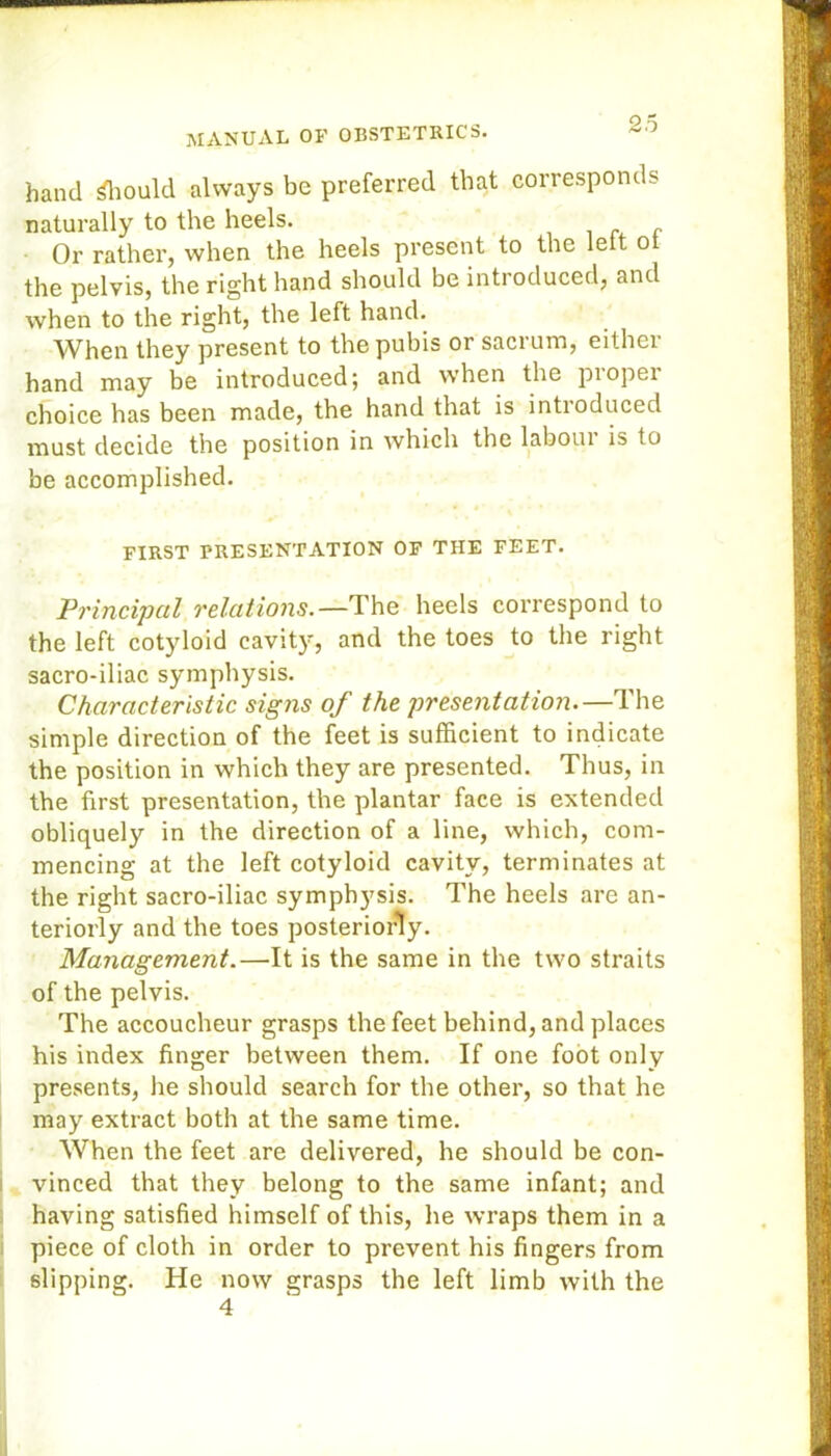 hand Should always be preferred that corresponds naturally to the heels. „ Or rather, when the heels present to the leit ol the pelvis, the right hand should be introduced, and when to the right, the left hand. When they present to the pubis or sacrum, either hand may be introduced; and when the piopei choice has been made, the hand that is intioduced must decide the position in which the laboui is to be accomplished. FIRST PRESENTATION OF THE FEET. Principal relations. —The heels correspond to the left cotyloid cavity, and the toes to the right sacro-iliac symphysis. Characteristic signs of the presentation.—The simple direction of the feet is sufficient to indicate the position in which they are presented. Thus, in the first presentation, the plantar face is extended obliquely in the direction of a line, which, com- mencing at the left cotyloid cavity, terminates at the right sacro-iliac symphysis. The heels are an- teriorly and the toes posteriorly. Management.—It is the same in the two straits of the pelvis. The accoucheur grasps the feet behind, and places his index finger between them. If one foot only presents, he should search for the other, so that he may extract both at the same time. When the feet are delivered, he should be con- vinced that they belong to the same infant; and having satisfied himself of this, he wraps them in a piece of cloth in order to prevent his fingers from slipping. He now grasps the left limb with the 4