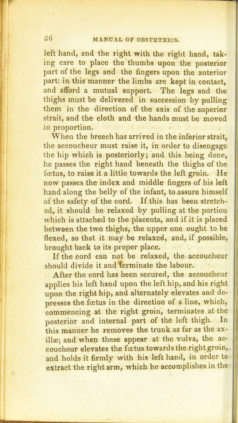 left hand, and the right with the right hand, tak- ing care to place the thumbs upon the posterior part of the legs and the fingers upon the anterior part: in this manner the limbs are kept in contact, and afford a mutual support. The legs and the thighs must be delivered in succession by pulling them in the direction of the axis of the superior strait, and the cloth and the hands must be moved in proportion. When the breech has arrived in the inferior strait, the accoucheur must raise it, in order to disengage the hip which is posteriorly; and this being done, he passes the right hand beneath the thighs of the foetus, to raise it a little towards the left groin. He now passes the index and middle fingers of his left hand along the belly of the infant, to assure himself of the safety of the cord. If this has been stretch- ed, it should be relaxed by pulling at the portion which is attached to the placenta, and if it is placed between the two thighs, the upper one ought to be flexed, so that it may be relaxed, and, if possible, brought hack to its proper place. If the cord can not be relaxed, the accoucheur should divide it and terminate the labour. After the cord has been secured, the accoucheur applies his left hand upon the left hip, and his right upon the right hip, and alternately elevates and de- presses the foetus in the direction of a line, which, commencing at the right groin, terminates at the posterior and internal part of the left thigh. In this manner he removes the trunk as far as the ax- illae; and when these appear at the vulva, the ac- coucheur elevates the foetus towards the right groin, and holds it firmly with his left hand, in order to extract the right arm, which he accomplishes in the