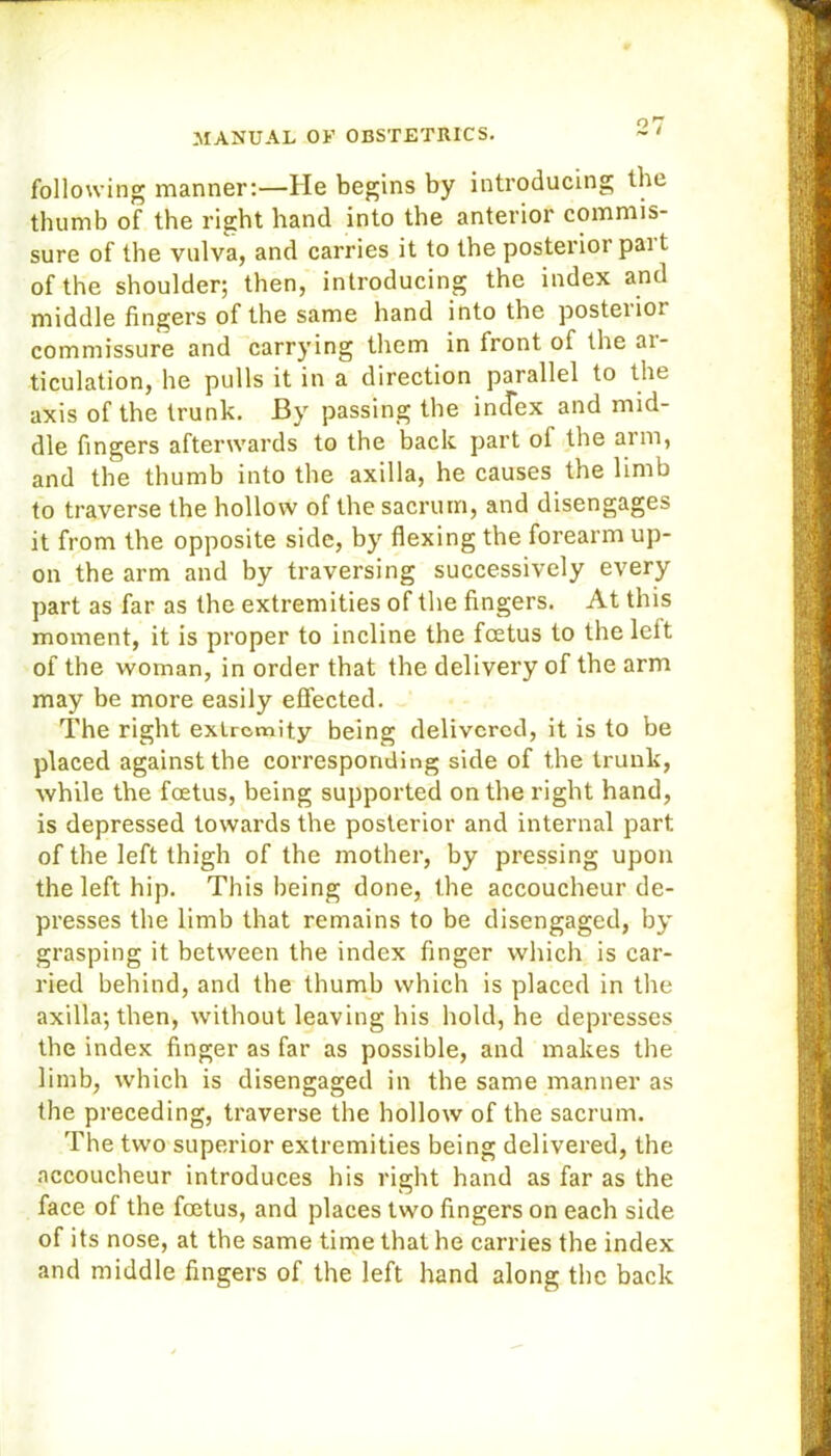 following manner:—He begins by introducing the thumb of the right hand into the anterior commis- sure of the vulva, and carries it to the posterior pai t of the shoulder; then, introducing the index and middle fingers of the same hand into the posteiioi commissure and carrying them in front of the ai- ticulation, he pulls it in a direction parallel to the axis of the trunk. By passing the index and mid- dle fingers afterwards to the back part of the arm, and the thumb into the axilla, he causes the limb to traverse the hollow of the sacrum, and disengages it from the opposite side, by flexing the forearm up- on the arm and by traversing successively every part as far as the extremities of the fingers. At this moment, it is proper to incline the fcetus to the left of the woman, in order that the delivery of the arm may be more easily effected. The right extremity being delivered, it is to be placed against the corresponding side of the trunk, while the foetus, being supported on the right hand, is depressed towards the posterior and internal part of the left thigh of the mother, by pressing upon the left hip. This being done, the accoucheur de- presses the limb that remains to be disengaged, by grasping it between the index finger which is car- ried behind, and the thumb which is placed in the axilla; then, without leaving his hold, he depresses the index finger as far as possible, and makes the limb, which is disengaged in the same manner as the preceding, traverse the hollow of the sacrum. The two superior extremities being delivered, the accoucheur introduces his right hand as far as the face of the foetus, and places two fingers on each side of its nose, at the same time that he carries the index and middle fingers of the left hand along the back