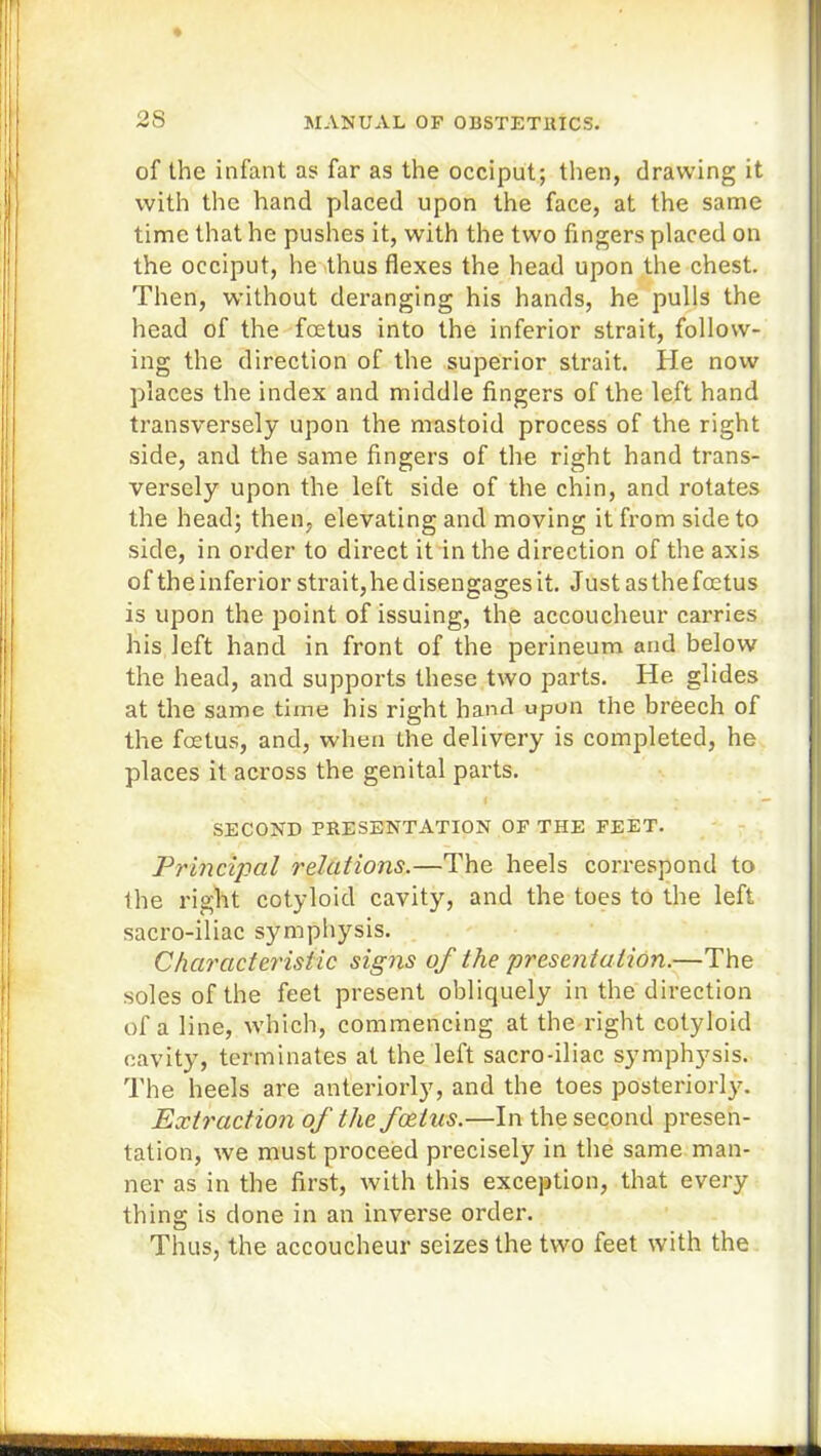 2S of the infant as far as the occiput; then, drawing it with the hand placed upon the face, at the same time that he pushes it, with the two fingers placed on the occiput, he thus flexes the head upon the chest. Then, without deranging his hands, he pulls the head of the foetus into the inferior strait, follow- ing the direction of the superior strait. He now places the index and middle fingers of the left hand transversely upon the mastoid process of the right side, and the same fingers of the right hand trans- versely upon the left side of the chin, and rotates the head; then, elevating and moving it from side to side, in order to direct it in the direction of the axis of the inferior strait, he disengages it. Just as the foetus is upon the point of issuing, the accoucheur carries his left hand in front of the perineum and below the head, and supports these two parts. He glides at the same time his right hand upon the breech of the foetus, and, when the delivery is completed, he places it across the genital parts. SECOND PRESENTATION OF THE FEET. Principal relations.—The heels correspond to the right cotyloid cavity, and the toes to the left sacro-iliac symphysis. Characteristic signs of the presentation.—The soles of the feet present obliquely in the direction of a line, which, commencing at the right cotyloid cavity, terminates at the left sacro-iliac symphysis. The heels are anteriorly, and the toes posteriorly. Extraction of the foetus.—In the second presen- tation, we must proceed precisely in the same man- ner as in the first, with this exception, that every thing is done in an inverse order. Thus, the accoucheur seizes the two feet with the