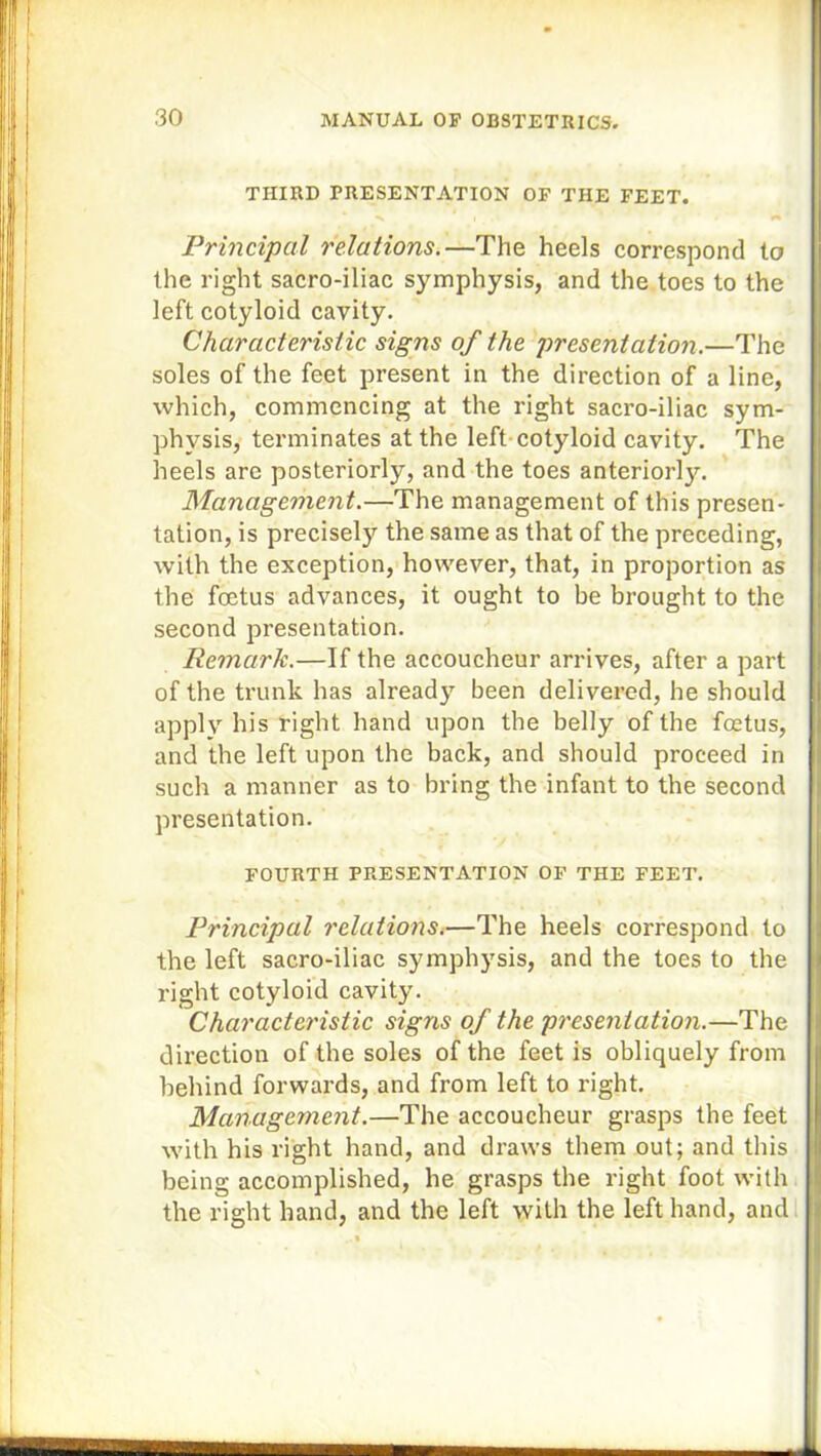 THIRD PRESENTATION OF THE FEET. Principal relations.—The heels correspond to the right sacro-iliac symphysis, and the toes to the left cotyloid cavity. Characteristic signs of the presentation.—The soles of the feet present in the direction of a line, which, commencing at the right sacro-iliac sym- physis, terminates at the left cotyloid cavity. The heels are posteriorly, and the toes anteriorly. Management.—The management of this presen- tation, is precisely the same as that of the preceding, with the exception, however, that, in proportion as the foetus advances, it ought to be brought to the second presentation. Remark.—If the accoucheur arrives, after a part of the trunk has already been delivered, he should apply his right hand upon the belly of the foetus, and the left upon the back, and should proceed in such a manner as to bring the infant to the second presentation. FOURTH PRESENTATION OF THE FEET. Principal relations.—The heels correspond to the left sacro-iliac symphysis, and the toes to the right cotyloid cavity. Characteristic signs of the presentation.—The direction of the soles of the feet is obliquely from behind forwards, and from left to right. Management.—The accoucheur grasps the feet with his right hand, and draws them out; and this being accomplished, he grasps the right foot with the right hand, and the left with the left hand, and