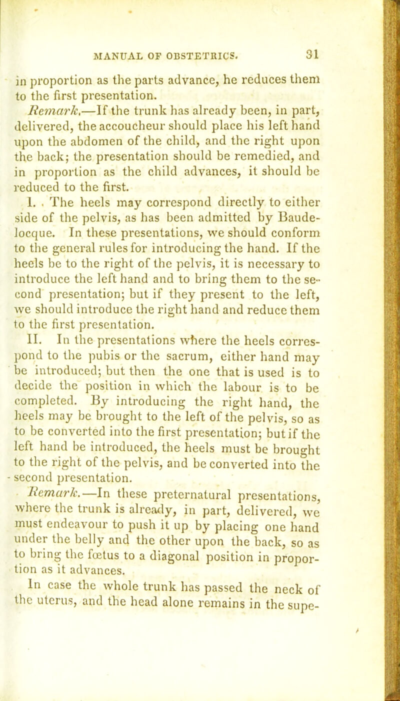 in proportion as the parts advance, he reduces them to the first presentation. Remark,—If the trunk has already been, in part, delivered, the accoucheur should place his left hand upon the abdomen of the child, and the right upon the back; the presentation should be remedied, and in proportion as the child advances, it should be reduced to the first. I. . The heels may correspond directly to either side of the pelvis, as has been admitted by Baude- locque. In these presentations, we should conform to the general rules for introducing the hand. If the heels be to the right of the pelvis, it is necessary to introduce the left hand and to bring them to the se- cond presentation; but if they present to the left, we should introduce the right hand and reduce them to the first presentation. II. In the presentations where the heels corres- pond to the pubis or the sacrum, either hand may be introduced; but then the one that is used is to decide the position in which the labour is to be completed. By introducing the right hand, the heels may be brought to the left of the pelvis, so as to be converted into the first presentation; but if the left hand be introduced, the heels must be brought to the right of the pelvis, and be converted into the - second presentation. Remark.—In these preternatural presentations, where the trunk is already, in part, delivered, we must endeavour to push it up by placing one hand under the belly and the other upon the back, so as to bring the fcetus to a diagonal position in propor- tion as it advances. In case the whole trunk has passed the neck of the uterus, and the head alone remains in the supe-