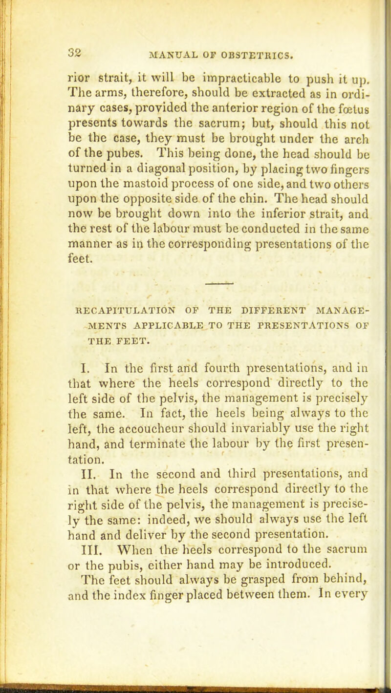 rior strait, it will be impracticable to push it up. The arms, therefore, should be extracted as in ordi- nary cases, provided the anterior region of the foetus presents towards the sacrum; but, should this not be the case, they must be brought under the arch of the pubes. This being done, the head should be turned in a diagonal position, by placing two fingers upon tbe mastoid process of one side, and two others upon the opposite side of the chin. The head should now be brought down into the inferior strait, and the rest of the labour must be conducted in the same manner as in the corresponding presentations of the feet. RECAPITULATION OF THE DIFFERENT MANAGE- MENTS APPLICABLE TO THE PRESENTATIONS OF THE FEET. I. In the first and fourth presentations, and in that where the heels correspond directly to the left side of the pelvis, the management is precisely the same. In fact, the heels being always to tbe left, the accoucheur should invariably use the right hand, and terminate the labour by the first presen- tation. II. In the second and third presentations, and in that where the heels correspond directly to the right side of the pelvis, the management is precise- ly the same: indeed, we should always use the left hand and deliver by the second presentation. III. When the heels correspond to the sacrum or the pubis, either hand may be introduced. The feet should always be grasped from behind, and the index finger placed between them. In every