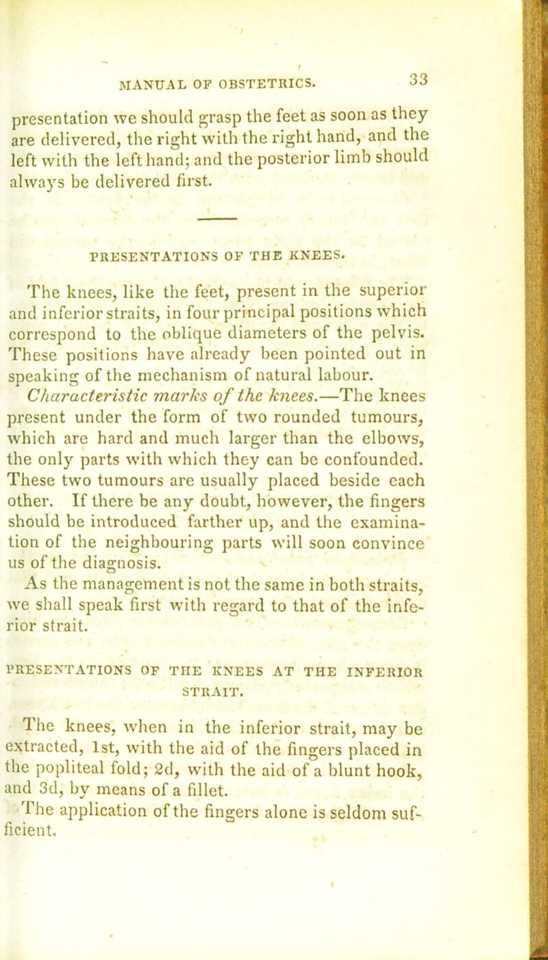 presentation we should grasp the feet as soon as they are delivered, the right with the right hand, and the left with the left hand; and the posterior limb should always be delivered first. PRESENTATIONS OF THE KNEES. The knees, like the feet, present in the superior and inferior straits, in four principal positions which correspond to the oblique diameters of the pelvis. These positions have already been pointed out in speaking of the mechanism of natural labour. Characteristic marks of the knees.—The knees present under the form of two rounded tumours, which are hard and much larger than the elbows, the only parts with which they can be confounded. These two tumours are usually placed beside each other. If there be any doubt, however, the fingers should be introduced farther up, and the examina- tion of the neighbouring parts will soon convince us of the diagnosis. As the management is not the same in both straits, we shall speak first with regard to that of the infe- rior strait. PRESENTATIONS OF THE KNEES AT THE INFERIOR STRAIT. The knees, when in the inferior strait, may be extracted, 1st, with the aid of the fingers placed in the popliteal fold; 2d, with the aid of a blunt hook, and 3d, by means of a fillet. The application of the fingers alone is seldom suf- ficient.
