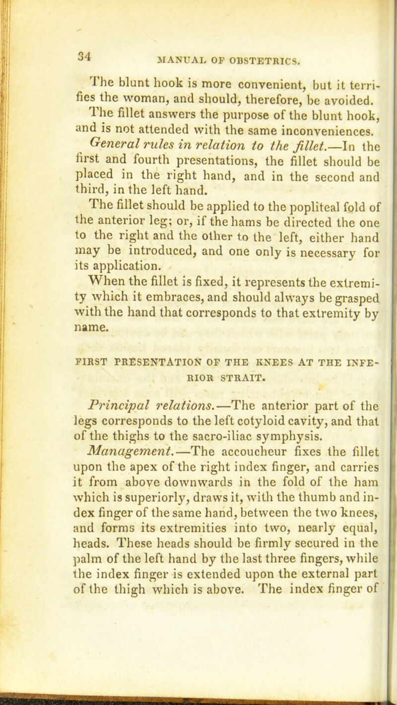 The blunt hook is more convenient, but it terri- fies the woman, and should, therefore, be avoided. The fillet answers the purpose of the blunt hook, and is not attended with the same inconveniences. General rules in relation to the fillet.—In the first and fourth presentations, the fillet should be placed in the right hand, and in the second and third, in the left hand. The fillet should be applied to the popliteal fold of the anterior leg; or, if the hams be directed the one to the right and the other to the left, either hand may be introduced, and one only is necessary for its application. When the fillet is fixed, it represents the extremi- ty which it embraces, and should always be grasped with the hand that corresponds to that extremity by name. FIRST PRESENTATION OF THE KNEES AT THE INFE- RIOR STRAIT. Principal relations.—The anterior part of the legs corresponds to the left cotyloid cavity, and that of the thighs to the sacro-iliac symphysis. Management.—The accoucheur fixes the fillet upon the apex of the right index finger, and carries it from above downwards in the fold of the ham which is superior^, draws it, with the thumb and in- dex finger of the same hand, between the two knees, and forms its extremities into two, nearly equal, heads. These heads should be firmly secured in the palm of the left hand by the last three fingers, while the index finger is extended upon the external part of the thigh which is above. The index finger of