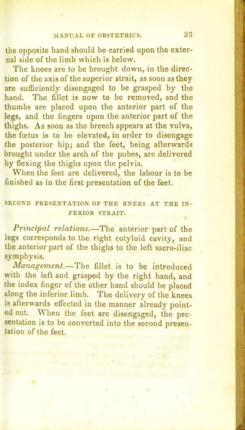 the opposite hand should be carried upon the exter- nal side of the limb which is below. The knees are to be brought down, in the direc- tion of the axis of the superior strait, as soon as they are sufficiently disengaged to be grasped by the hand. The fillet is now to be removed, and the thumbs are placed upon the anterior part of the legs, and the fingers upon the anterior part of the thighs. As soon as the breech appears at the vulva, the foetus is to be elevated, in order to disengage the posterior hip; and the feet, being afterwards brought under the arch of the pubes, are delivered by flexing the thighs upon the pelvis. When the feet are delivered, the labour is to be finished as in the first presentation of the feet. SECOND PRESENTATION OF THE KNEES AT THE IN- FERIOR STRAIT. Principal relations.—The anterior part of the legs corresponds to the right cotyloid cavity, and the anterior part of the thighs to the left sacro-iliac symphysis. Management.—The fillet is to be introduced with the left and grasped by the right hand, and the index finger of the other hand should be placed along the inferior limb. The delivery of the knees is afterwards effected in the manner already point- ed out. When the feet are disengaged, the pre- sentation is to be converted into the second presen- tation of the feet.