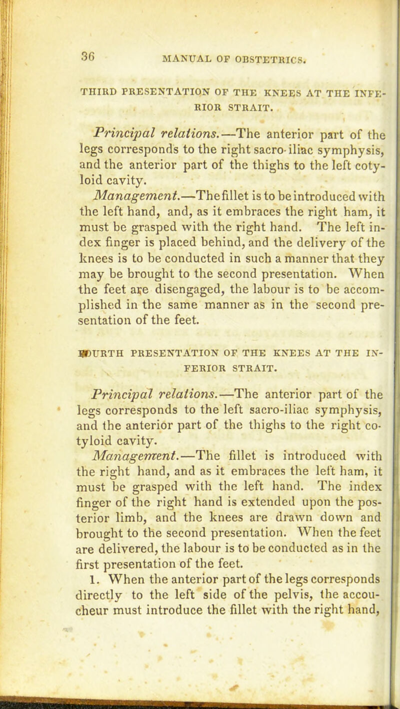 THIRD PRESENTATION OF THE KNEES AT THE INFE- RIOR STRAIT. Principal relations.—The anterior part of the legs corresponds to the right sacro-iliac symphysis, and the anterior part of the thighs to the left coty- loid cavity. Management.—Thefillet is to be introduced with the left hand, and, as it embraces the right ham, it must be grasped with the right hand. The left in- dex finger is placed behind, and the delivery of the knees is to be conducted in such a manner that they may be brought to the second presentation. When the feet aye disengaged, the labour is to be accom- plished in the same manner as in the second pre- sentation of the feet. BBURTH PRESENTATION OF THE KNEES AT THE IN- FERIOR STRAIT. Principal relations.—The anterior part of the legs corresponds to the left sacro-iliac symphysis, and the anterior part of the thighs to the right co- tyloid cavity. Management.—The fillet is introduced with the right hand, and as it embraces the left ham, it must be grasped with the left hand. The index finger of the right hand is extended upon the pos- terior limb, and the knees are drawn down and brought to the second presentation. When the feet are delivered, the labour is to be conducted as in the first presentation of the feet. 1. When the anterior part of the legs corresponds directly to the left side of the pelvis, the accou- cheur must introduce the fillet with the right hand,