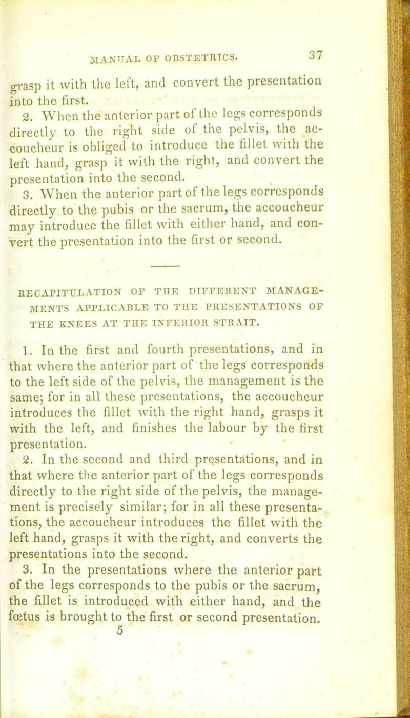 grasp it with the left, and convert the presentation into the first. 2. When the anterior part of the legs corresponds directly to the right side of the pelvis, the ac- coucheur is obliged to introduce the fillet with the left hand, grasp it with the right, and convert the presentation into the second. 3. When the anterior part of the legs corresponds directly to the pubis or the sacrum, the accoucheur may introduce the fillet with either hand, and con- vert the presentation into the first or second. RECAPITULATION OP THE DIFFERENT MANAGE- MENTS APPLICABLE TO THE PRESENTATIONS OF THE KNEES AT THE INFERIOR STRAIT. 1. In the first and fourth presentations, and in that where the anterior part of the legs corresponds to the left side of the pelvis, the management is the same; for in all these presentations, the accoucheur introduces the fillet with the right hand, grasps it with the left, and finishes the labour by the first presentation. 2. In the second and third presentations, and in that where the anterior part of the legs corresponds directly to the right side of the pelvis, the manage- ment is precisely similar; for in all these presenta- tions, the accoucheur introduces the fillet with the left hand, grasps it with the right, and converts the presentations into the second. 3. In the presentations where the anterior part of the legs corresponds to the pubis or the sacrum, the fillet is introduced with either hand, and the foetus is brought to the first or second presentation.