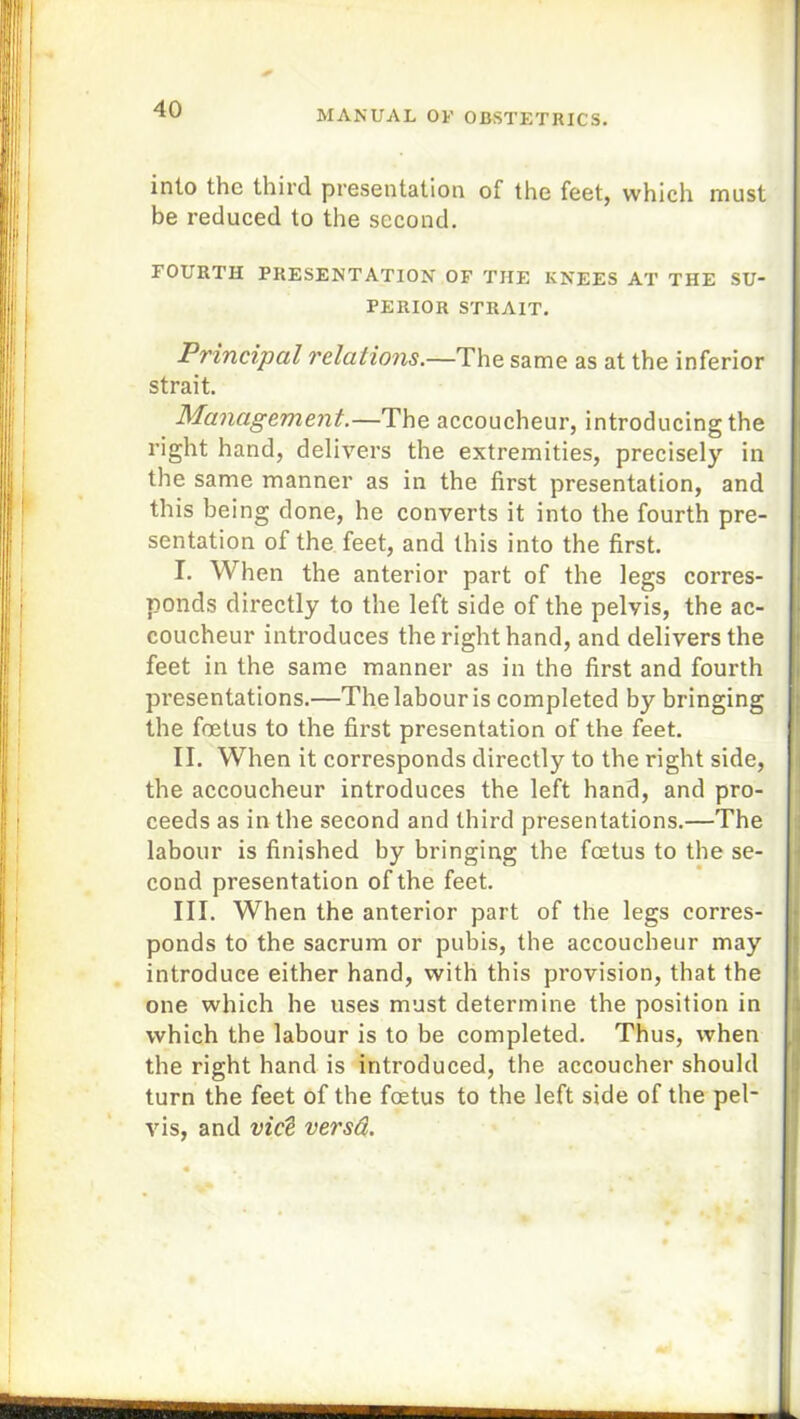 into the third presentation of the feet, which must be reduced to the second. EOURTH PRESENTATION OF THE KNEES AT THE SU- PERIOR STRAIT. Principal relations.—The same as at the inferior strait. Management.—The accoucheur, introducing the right hand, delivers the extremities, precisely in the same manner as in the first presentation, and this being done, he converts it into the fourth pre- sentation of the feet, and this into the first. I. When the anterior part of the legs corres- ponds directly to the left side of the pelvis, the ac- coucheur introduces the right hand, and delivers the feet in the same manner as in the first and fourth presentations.—The labour is completed by bringing the foetus to the first presentation of the feet. II. When it corresponds directly to the right side, the accoucheur introduces the left hand, and pro- ceeds as in the second and third presentations.—The labour is finished by bringing the foetus to the se- cond presentation of the feet. III. When the anterior part of the legs corres- ponds to the sacrum or pubis, the accoucheur may introduce either hand, with this provision, that the one which he uses must determine the position in which the labour is to be completed. Thus, when the right hand is introduced, the accoucher should turn the feet of the foetus to the left side of the pel- vis. and vict versd.