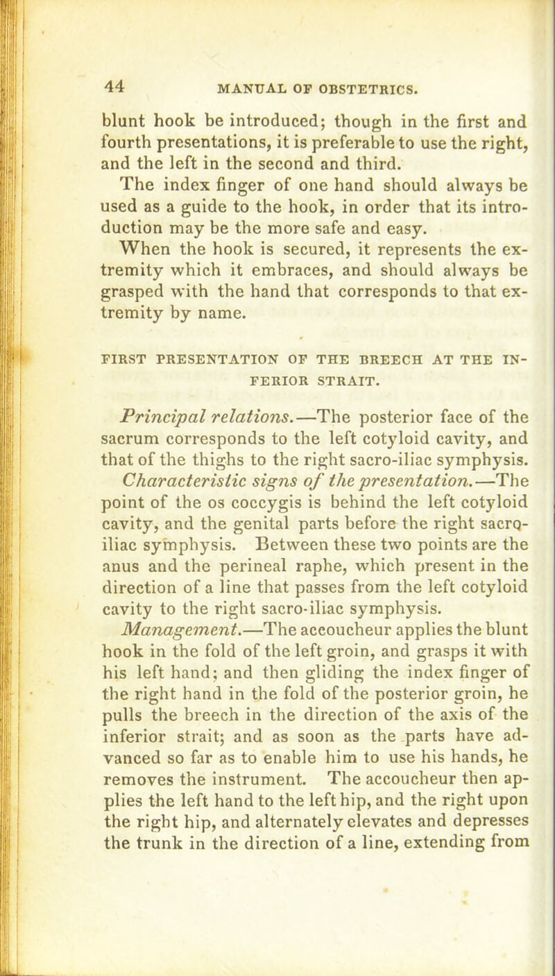 blunt hook be introduced; though in the first and fourth presentations, it is preferable to use the right, and the left in the second and third. The index finger of one hand should always be used as a guide to the hook, in order that its intro- duction may be the more safe and easy. When the hook is secured, it represents the ex- tremity which it embraces, and should always be grasped with the hand that corresponds to that ex- tremity by name. FIRST PRESENTATION OF THE BREECH AT THE IN- FERIOR STRAIT. Principal relations.—The posterior face of the sacrum corresponds to the left cotyloid cavity, and that of the thighs to the right sacro-iliac symphysis. Characteristic signs of the presentation.—The point of the os coccygis is behind the left cotyloid cavity, and the genital parts before the right sacrq- iliac symphysis. Between these two points are the anus and the perineal raphe, which present in the direction of a line that passes from the left cotyloid cavity to the right sacro-iliac symphysis. Management.—The accoucheur applies the blunt hook in the fold of the left groin, and grasps it with his left hand; and then gliding the index finger of the right hand in the fold of the posterior groin, he pulls the breech in the direction of the axis of the inferior strait; and as soon as the parts have ad- vanced so far as to enable him to use his hands, he removes the instrument. The accoucheur then ap- plies the left hand to the left hip, and the right upon the right hip, and alternately elevates and depresses the trunk in the direction of a line, extending from