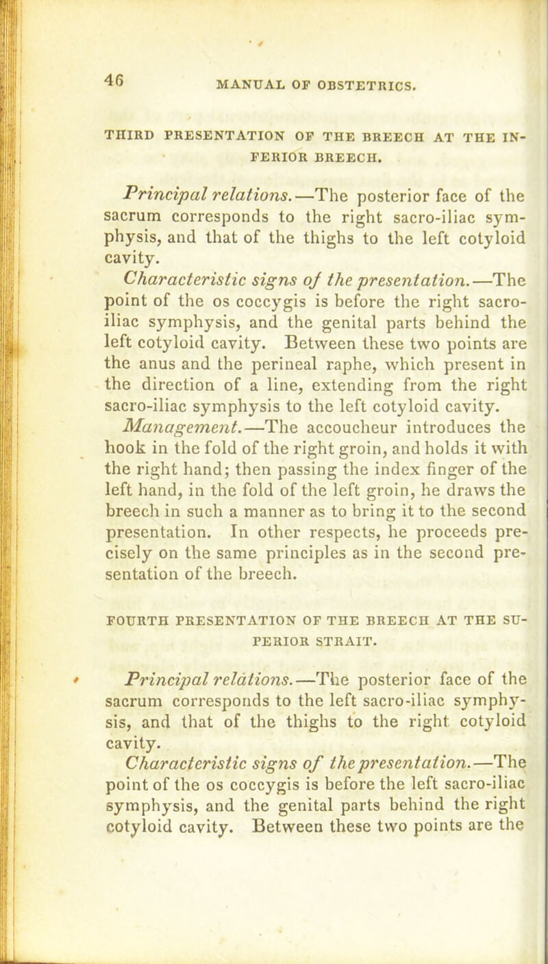 TIIIRD PRESENTATION OF THE BREECH AT THE IN- FERIOR BREECH. Principal relations.—The posterior face of the sacrum corresponds to the right sacro-iliac sym- physis, and that of the thighs to the left cotyloid cavity. Characteristic signs of the presentation.—The point of the os coccygis is before the right sacro- iliac symphysis, and the genital parts behind the left cotyloid cavity. Between these two points are the anus and the perineal raphe, which present in the direction of a line, extending from the right sacro-iliac symphysis to the left cotyloid cavity. Management.—The accoucheur introduces the hook in the fold of the right groin, and holds it with the right hand; then passing the index finger of the left hand, in the fold of the left groin, he draws the breech in such a manner as to bring it to the second presentation. In other respects, he proceeds pre- cisely on the same principles as in the second pre- sentation of the breech. FOURTH PRESENTATION OF THE BREECH AT THE SU- PERIOR STRAIT. Principal relations.—The posterior face of the sacrum corresponds to the left sacro-iliac symphy- sis, and that of the thighs to the right cotyloid cavity. Characteristic signs of the presentation.—The point of the os coccygis is before the left sacro-iliac symphysis, and the genital parts behind the right cotyloid cavity. Between these two points are the