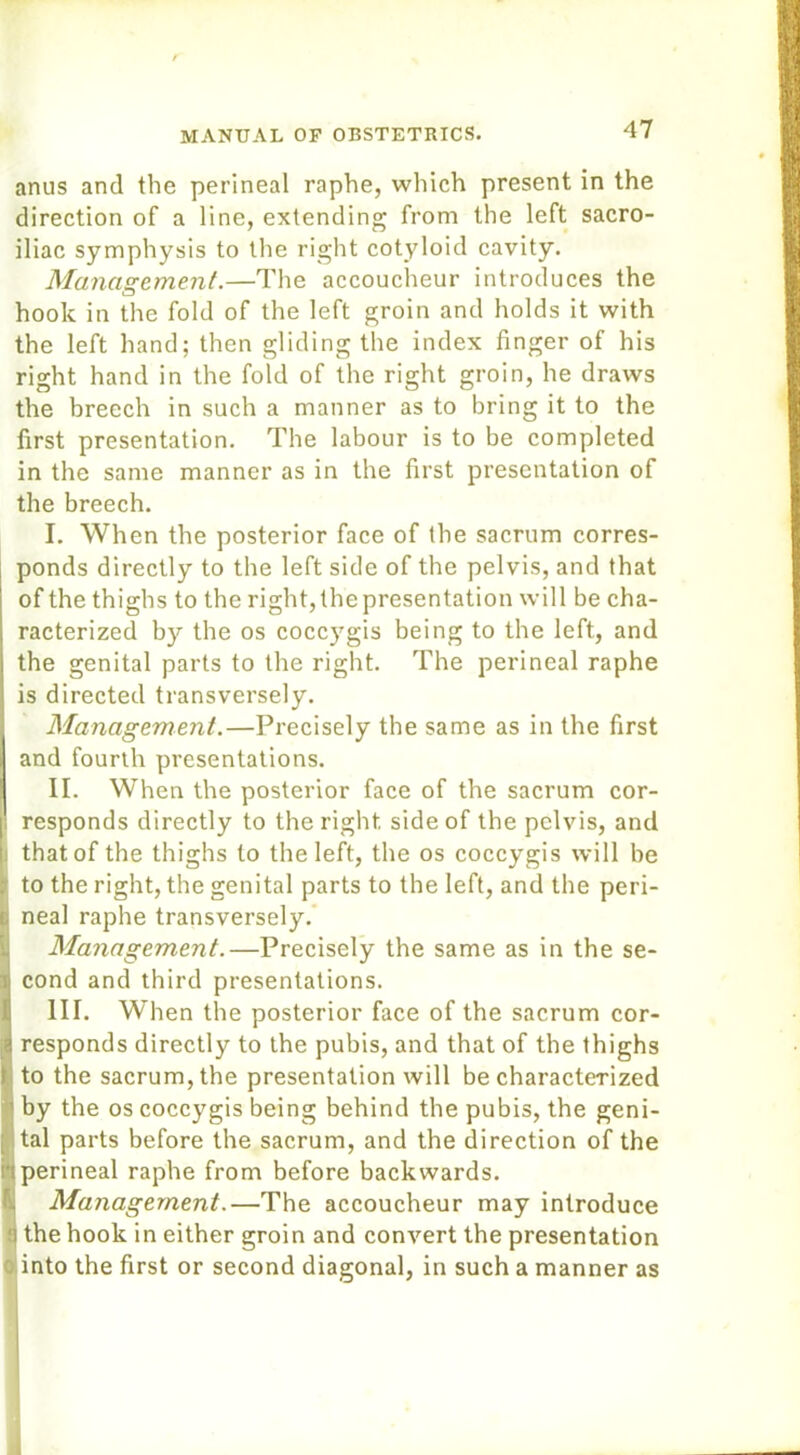 anus and the perineal raphe, which present in the direction of a line, extending from the left sacro- iliac symphysis to the right cotyloid cavity. Management.—The accoucheur introduces the hook in the fold of the left groin and holds it with the left hand; then gliding the index finger of his right hand in the fold of the right groin, he draws the breech in such a manner as to bring it to the first presentation. The labour is to be completed in the same manner as in the first presentation of the breech. I. When the posterior face of the sacrum corres- ponds directly to the left side of the pelvis, and that I of the thighs to the right, the presentation will be cha- racterized by the os coccygis being to the left, and I the genital parts to the right. The perineal raphe is directed transversely. Management.—Precisely the same as in the first and fourth presentations. II. When the posterior face of the sacrum cor- i! responds directly to the right side of the pelvis, and j) that of the thighs to the left, the os coccygis will be ; to the right, the genital parts to the left, and the peri- tj neal raphe transversely. Management.—Precisely the same as in the se- i cond and third presentations. III. When the posterior face of the sacrum cor- a responds directly to the pubis, and that of the thighs t to the sacrum, the presentation will be characterized by the os coccygis being behind the pubis, the geni- : tal parts before the sacrum, and the direction of the n perineal raphe from before backwards. Management.—The accoucheur may introduce '] the hook in either groin and convert the presentation into the first or second diagonal, in such a manner as