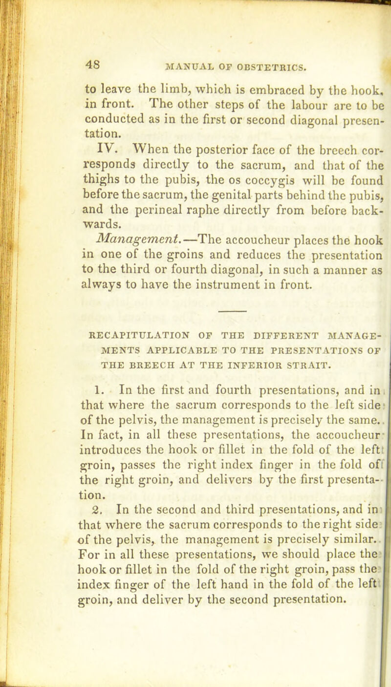 to leave the limb, which is embraced by the hook, in front. The other steps of the labour are to be conducted as in the first or second diagonal presen- tation. IV. When the posterior face of the breech cor- responds directly to the sacrum, and that of the thighs to the pubis, the os coccygis will be found before the sacrum, the genital parts behind the pubis, and the perineal raphe directly from before back- wards. Management.—The accoucheur places the hook in one of the groins and reduces the presentation to the third or fourth diagonal, in such a manner as always to have the instrument in front. RECAPITULATION OF THE DIFFERENT MANAGE- MENTS APPLICABLE TO THE PRESENTATIONS OF THE BREECH AT THE INFERIOR STRAIT. 1. In the first and fourth presentations, and in. that where the sacrum corresponds to the left side of the pelvis, the management is precisely the same.. In fact, in all these presentations, the accoucheur introduces the hook or fillet in the fold of the left groin, passes the right index finger in the fold ofi the right groin, and delivers by the first presenta- tion. 2. In the second and third presentations, and in that where the sacrum corresponds to the right side of the pelvis, the management is precisely similar. For in all these presentations, we should place the hook or fillet in the fold of the right groin, pass the index finger of the left hand in the fold of the left groin, and deliver by the second presentation.
