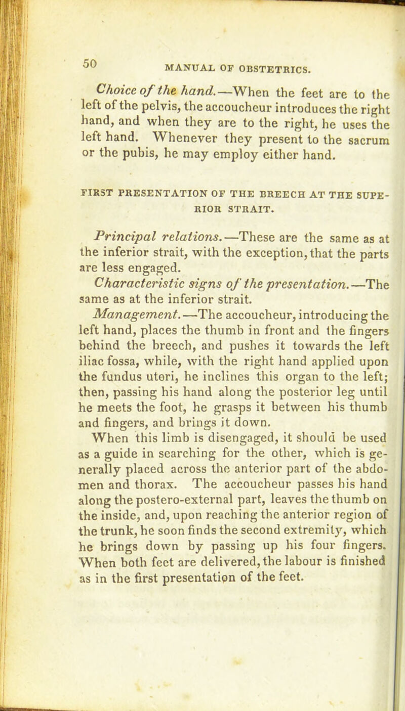 MANUAL OF OBSTETRICS. Choice of the hand.—When the feet are to the left of the pelvis, the accoucheur introduces the right hand, and when they are to the right, he uses the left hand. Whenever they present to the sacrum or the pubis, he may employ either hand. FIRST PRESENTATION OF THE BREECH AT THE SUPE- RIOR STRAIT. Principal relations.—These are the same as at the inferior strait, with the exception, that the parts are less engaged. Characteristic signs of the presentation.—The same as at the inferior strait. Management. —The accoucheur, introducing the left hand, places the thumb in front and the fingers behind the breech, and pushes it towards the left iliac fossa, while, with the right hand applied upon the fundus uteri, he inclines this organ to the left; then, passing his hand along the posterior leg until he meets the foot, he grasps it between his thumb and fingers, and brings it down. When this limb is disengaged, it should be used as a guide in searching for the other, which is ge- nerally placed across the anterior part of the abdo- men and thorax. The accoucheur passes his hand along the postero-external part, leaves the thumb on the inside, and, upon reaching the anterior region of the trunk, he soon finds the second extremity, which he brings down by passing up his four fingers. When both feet are delivered, the labour is finished