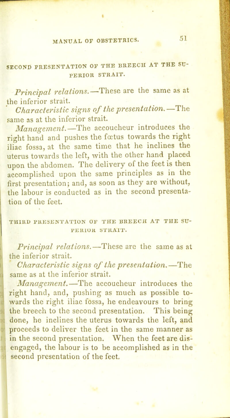 SECOND PRESENTATION OF THE BREECH AT THE SU- PERIOR STRAIT. Principal relations.—These are the same as at the inferior strait. Characteristic signs of the presentation.—The same as at the inferior strait. Management.—The accoucheur introduces the right hand and pushes the foetus towards the right iliac fossa, at the same time that he inclines the uterus towards the left, with the other hand placed upon the abdomen. The delivery of the feet is then accomplished upon the same principles as in the first presentation; and, as soon as they are without, the labour is conducted as in the second presenta- I tion of the feet. THIRD PRESENTATION OF THE BREECH AT THE SU- PERIOR STRAIT. Principal relations.—These are the same as at the inferior strait. Characteristic signs of the presentation.—The fi same as at the inferior strait. Management.—The accoucheur introduces the . right hand, and, pushing as much as possible to- : wards the right iliac fossa, he endeavours to bring the breech to the second presentation. This being done, he inclines the uterus towards the left, and proceeds to deliver the feet in the same manner as in the second presentation. When the feet are dis- i engaged, the labour is to be accomplished as in the ! second presentation of the feet.