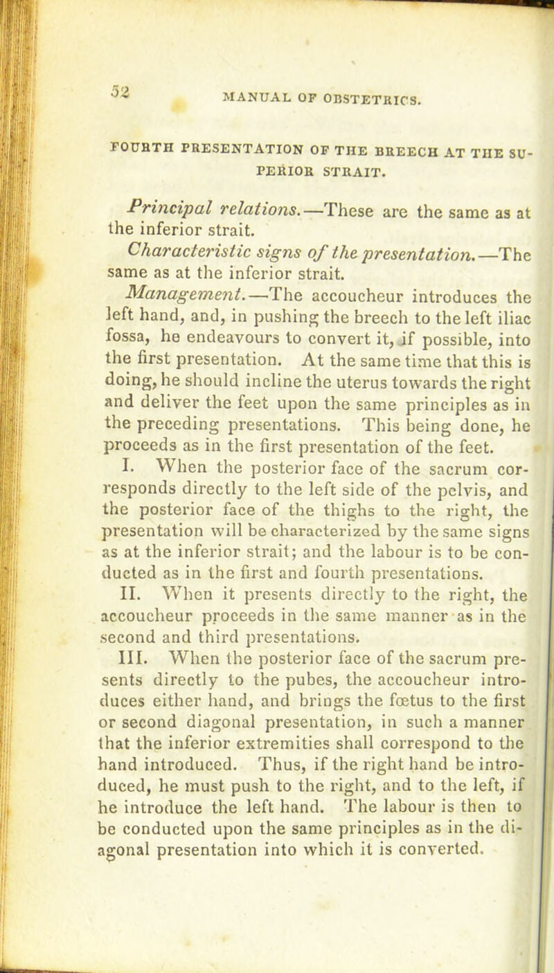 02 FOURTH PRESENTATION OF THE BREECH AT THE SU- PERIOR STRAIT. Principal relations.—These are the same as at the inferior strait. Characteristic signs of the presentation.—The same as at the inferior strait. Management.—The accoucheur introduces the left hand, and, in pushing the breech to the left iliac fossa, he endeavours to convert it, if possible, into the first presentation. At the same time that this is doing, he should incline the uterus towards the right and deliver the feet upon the same principles as in the preceding presentations. This being done, he proceeds as in the first presentation of the feet. I. When the posterior face of the sacrum cor- responds directly to the left side of the pelvis, and the posterior face of the thighs to the right, the presentation will be characterized by the same signs as at the inferior strait; and the labour is to be con- ducted as in the first and fourth presentations. II. When it presents directly to the right, the accoucheur proceeds in the same manner as in the second and third presentations. III. When the posterior face of the sacrum pre- sents directly to the pubes, the accoucheur intro- duces either hand, and brings the foetus to the first or second diagonal presentation, in such a manner that the inferior extremities shall correspond to the hand introduced. Thus, if the right hand be intro- duced, he must push to the right, and to the left, if he introduce the left hand. The labour is then to be conducted upon the same principles as in the di- agonal presentation into which it is converted.
