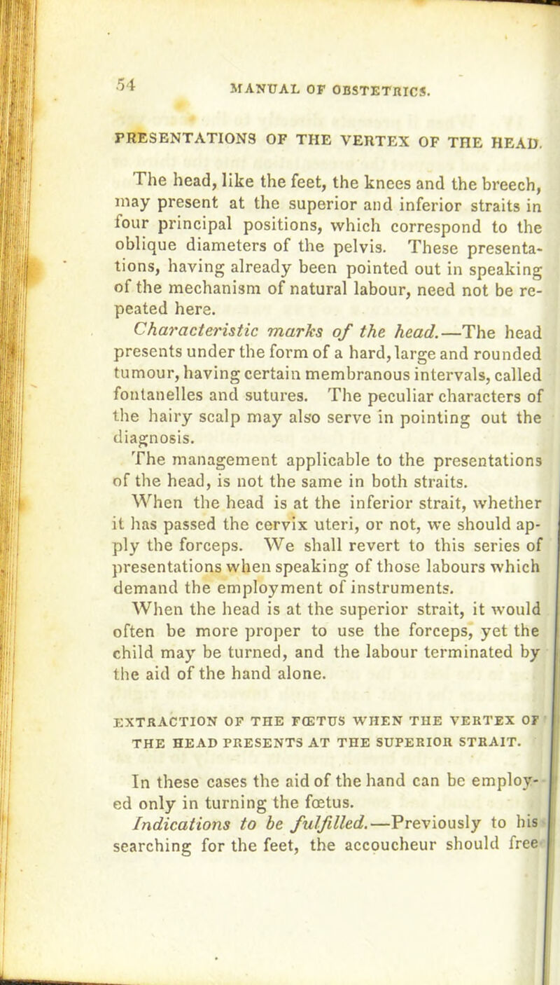 PRESENTATIONS OF THE VERTEX OF THE HEAD. The head, like the feet, the knees and the breech, may present at the superior and inferior straits in tour principal positions, which correspond to the oblique diameters of the pelvis. These presenta- tions, having already been pointed out in speaking of the mechanism of natural labour, need not be re- peated here. Characteristic marks of the head.—The head presents under the form of a hard, large and rounded tumour, having certain membranous intervals, called fontanelles and sutures. The peculiar characters of the hairy scalp may also serve in pointing out the diagnosis. The management applicable to the presentations of the head, is not the same in both straits. When the head is at the inferior strait, whether it has passed the cervix uteri, or not, we should ap- ply the forceps. We shall revert to this series of presentations when speaking of those labours which demand the employment of instruments. When the head is at the superior strait, it would often be more proper to use the forceps, yet the child may be turned, and the labour terminated by the aid of the hand alone. EXTRACTION OF THE FCETUS WHEN THE VERTEX OF THE HEAD PRESENTS AT THE SUPERIOR STRAIT. In these cases the aid of the hand can be employ- ed only in turning the foetus. Indications to be fulfilled.—Previously to his searching for the feet, the accoucheur should free