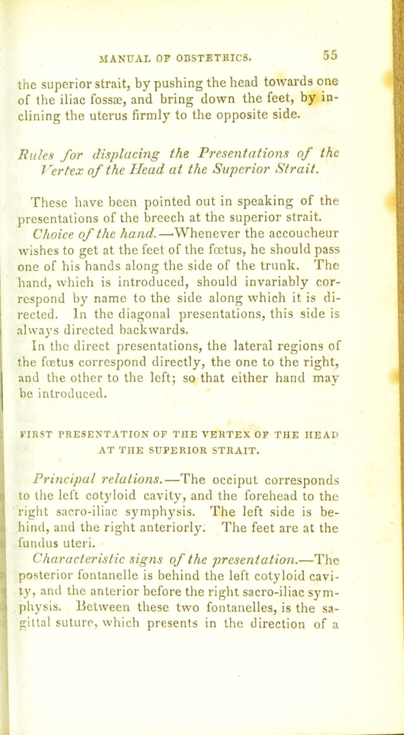 the superior strait, by pushing the head towards one of the iliac fossae, and bring down the feet, by in- clining the uterus firmly to the opposite side. Rules for displacing the Presentations of the Vertex of the Head at the Superior Strait. These have been pointed out in speaking of the presentations of the breech at the superior strait Choice of the hand.—'Whenever the accoucheur wishes to get at the feet of the foetus, he should pass one of his hands along the side of the trunk. The hand, which is introduced, should invariably cor- respond by name to the side along which it is di- rected. In the diagonal presentations, this side is 1 always directed backwards. In the direct presentations, the lateral regions of the fetus correspond directly, the one to the right, and the other to the left; so that either hand may be introduced. FIRST PRESENTATION OF THE VERTEX OF THE HEAP AT THE SUPERIOR STRAIT. Principal relations.—The occiput corresponds to the left cotyloid cavity, and the forehead to the right sacro-iliac symphysis. The left side is be- ;i hind, and the right anteriorly. The feet are at the u fundus uteri. Characteristic signs of the presentation.—The posterior fontanelle is behind the left cotyloid cavi- ty, and the anterior before the right sacro-iliac sym- physis. Between these two fontanelles, is the sa- gittal suture, which presents in the direction of a
