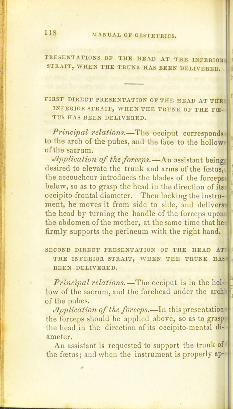 1 IS PRESENTATIONS OF THE HEAD AT THE INFERIOR STRAITj WHEN THE TRUNK HAS BEEN DELIVERED, i J FIRST DIRECT PRESENTATION OF THE HEAD AT THE INFERIOR STRAIT, WHEN THE TRUNK OF THE FOE- TUS HAS BEEN DELIVERED. Principal relations.—The occiput corresponds to the arch of the pubes, and the face to the hollow of the sacrum. Application of the forceps.—An assistant being desired to elevate the trunk and arms of the foetus, the accoucheur introduces the blades of the forceps below, so as to grasp the head in the direction of its occipito-frontal diameter. Then locking the instru- ment, he moves it from side to side, and delivers the head by turning the handle of the forceps upon the abdomen of the mother, at the same time that he firmly supports the perineum with the right hand. SECOND DIRECT PRESENTATION OF THE HEAD AT THE INFERIOR STRAIT, WHEN THE TRUNK HAS BEEN DELIVERED. Principal relations. —The occiput is in the hol- low of the sacrum, and the forehead under the arch, of the pubes. Application of the forceps.—In this presentation the forceps should be applied above, so as to grasp l the head in the direction of its occipito-mental di- 1 ameter. An assistant is requested to support the trunk of the foetus; and when the instrument is properly ap-