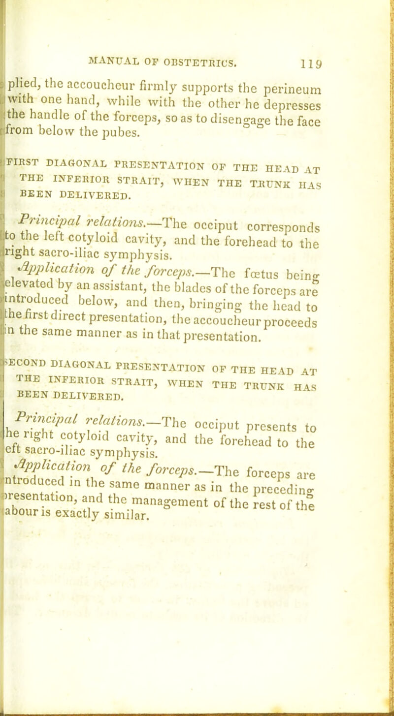 plied, the accoucheur firmly supports the perineum | with one hand, while with the other he depresses the handle of the forceps, so as to disengage the face from below the pubes. FIRST DIAGONAL PRESENTATION OF THE HEAD AT THE INFERIOR STRAIT, WHEN THE TRUNK HAS BEEN DELIVERED. Principal relations.—The occiput corresponds to the left cotyloid cavity, and the forehead to the right sacro-iliac symphysis. Application of the forceps.—The foetus being; elevated by an assistant, the blades of the forceps are introduced below, and then, bringing the head to the first direct presentation, the accoucheur proceeds m the same manner as in that presentation. ECOND DIAGONAL PRESENTATION OF THE HE AD AT THE INFERIOR STRAIT, WHEN THE TRUNK HAS BEEN DELIVERED. Principal relations.—The occiput presents to he right cotyloid cavity, and the forehead to the elt sacro-iliac symphysis. Application of the forceps.— The forceps are roduced in the same manner as in the preceding iresentation, and the management of the est of the abouns exactly similar.