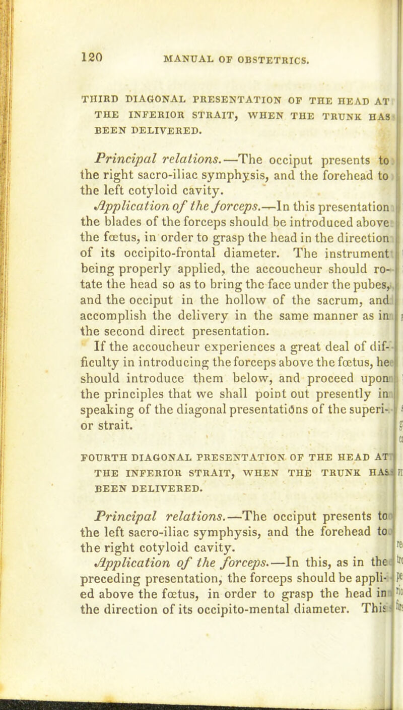 THIRD DIAGONAL PRESENTATION OF THE HEAD AT THE INFERIOR STRAIT, WHEN THE TRUNK HAS BEEN DELIVERED. Principal relations.—The occiput presents to the right sacro-iliac symphysis, and the forehead to the left cotyloid cavity. Application of the for ceps.this presentation the blades of the forceps should be introduced above the foetus, in order to grasp the head in the direction of its occipito-frontal diameter. The instrument being properly applied, the accoucheur should ro- tate the head so as to bring the face under the pubes, and the occiput in the hollow of the sacrum, and accomplish the delivery in the same manner as in: j the second direct presentation. If the accoucheur experiences a great deal of dif- ficulty in introducing the forceps above the foetus, he should introduce them below, and proceed upon the principles that we shall point out presently in speaking of the diagonal presentations of the superi- s or strait. J % FOURTH DIAGONAL PRESENTATION OF THE HEAD AT^ THE INFERIOR STRAIT, WHEN THE TRUNK HAS-' BEEN DELIVERED. FI Principal relations.—The occiput presents to the left sacro-iliac symphysis, and the forehead to the right cotyloid cavity. Application of the forceps.—In this, as in the preceding presentation, the forceps should be appli- ed above the foetus, in order to grasp the head in the direction of its occipito-mental diameter. This - rei tK fit!