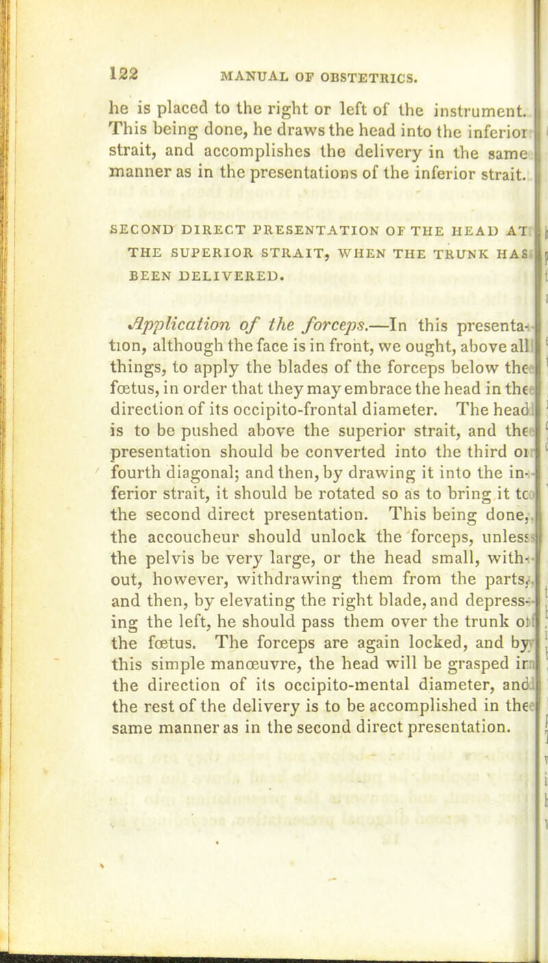 he is placed to the right or left of the instrument. This being done, he draws the head into the inferior strait, and accomplishes the delivery in the same manner as in the presentations of the inferior strait. SECOND DIRECT PRESENTATION OF THE HEAD AT THE SUPERIOR STRAIT, WHEN THE TRUNK HAS BEEN DELIVERED. Application of the forceps.—In this presenta- tion, although the face is in front, we ought, above all things, to apply the blades of the forceps below the • foetus, in order that they may embrace the head in the direction of its occipito-frontal diameter. The head is to be pushed above the superior strait, and the presentation should be converted into the third 01 fourth diagonal; and then, by drawing it into the in- ferior strait, it should be rotated so as to bring it tc the second direct presentation. This being done,, the accoucheur should unlock the forceps, unless- the pelvis be very large, or the head small, with- out, however, withdrawing them from the parts.-, and then, by elevating the right blade, and depress- ing the left, he should pass them over the trunk o): the foetus. The forceps are again locked, and by this simple manoeuvre, the head will be grasped irr, the direction of its occipito-mental diameter, and. the rest of the delivery is to be accomplished in the same manner as in the second direct presentation.