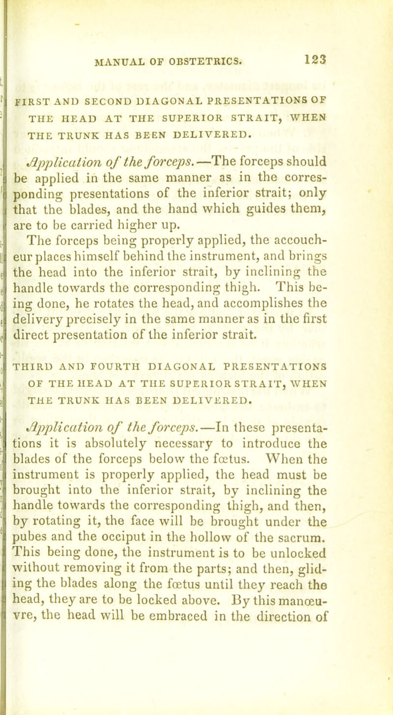 FIRST AND SECOND DIAGONAL PRESENTATIONS OF THE HEAD AT THE SUPERIOR STRAIT, WHEN THE TRUNK HAS BEEN DELIVERED. ,Application of the forceps.—The forceps should be applied in the same manner as in the corres- ponding presentations of the inferior strait; only that the blades, and the hand which guides them, are to be carried higher up. The forceps being properly applied, the accouch- eur places himself behind the instrument, and brings the head into the inferior strait, by inclining the handle towards the corresponding thigh. This be- ing done, he rotates the head, and accomplishes the delivery precisely in the same manner as in the first direct presentation of the inferior strait. THIRD AND FOURTH DIAGONAL PRESENTATIONS OF THE HEAD AT THE SUPERIOR STRAIT, WHEN THE TRUNK HAS BEEN DELIVERED. Application of the forceps.—In these presenta- tions it is absolutely necessary to introduce the blades of the forceps below the foetus. When the instrument is properly applied, the head must be brought into the inferior strait, by inclining the handle towards the corresponding thigh, and then, by rotating it, the face will be brought under the pubes and the occiput in the hollow of the sacrum. This being done, the instrument is to be unlocked without removing it from the parts; and then, glid- ing the blades along the foetus until they reach the head, they are to be locked above. By this manoeu- vre, the head will be embraced in the direction of