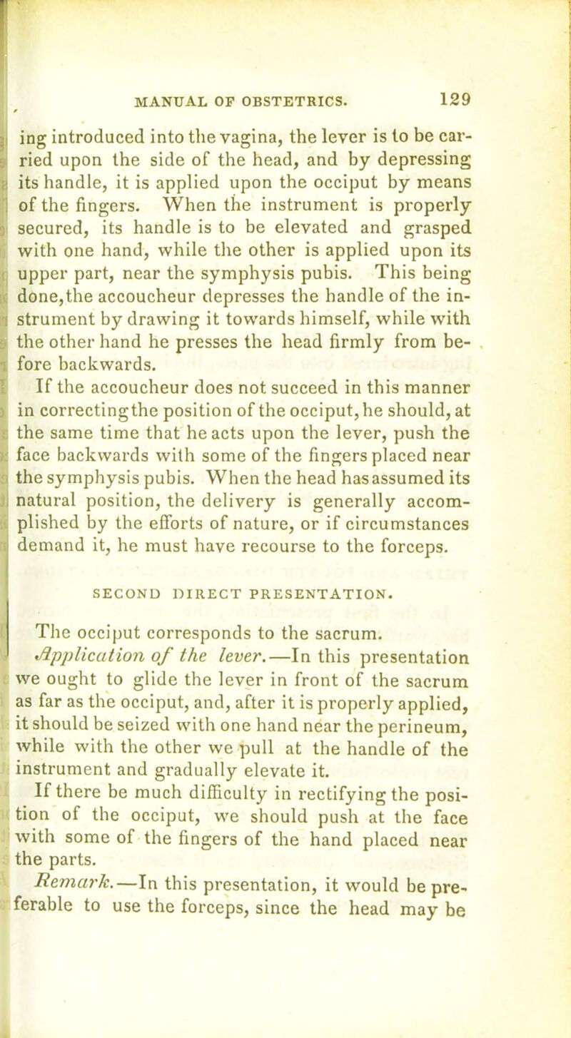 ing introduced into the vagina, the lever is to be car- ried upon the side of the head, and by depressing it its handle, it is applied upon the occiput by means of the fingers. When the instrument is properly secured, its handle is to be elevated and grasped with one hand, while the other is applied upon its upper part, near the symphysis pubis. This being done,the accoucheur depresses the handle of the in- i strument by drawing it towards himself, while with the other hand he presses the head firmly from be- . fore backwards. If the accoucheur does not succeed in this manner in correctingthe position of the occiput, he should, at the same time that he acts upon the lever, push the > face backwards with some of the fingers placed near the symphysis pubis. When the head has assumed its natural position, the delivery is generally accom- plished by the efforts of nature, or if circumstances 3 demand it, he must have recourse to the forceps. SECOND DIRECT PRESENTATION. The occiput corresponds to the sacrum. Application of the lever.—In this presentation we ought to glide the lever in front of the sacrum as far as the occiput, and, after it is properly applied, it should be seized with one hand near the perineum, while with the other we pull at the handle of the instrument and gradually elevate it. If there be much difficulty in rectifying the posi- tion of the occiput, we should push at the face with some of the fingers of the hand placed near the parts. Remark.—In this presentation, it would be pre- ferable to use the forceps, since the head may be