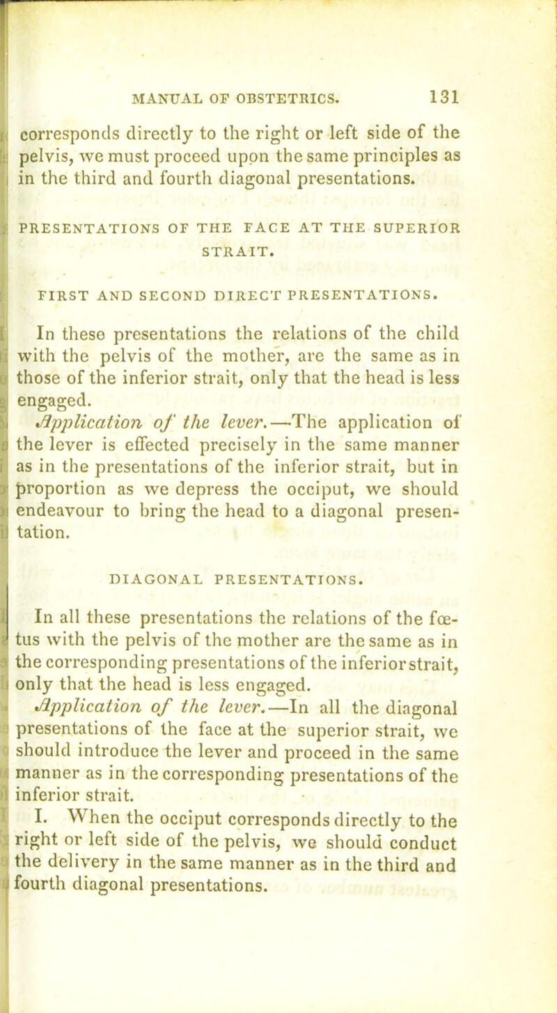 corresponds directly to the right or left side of the pelvis, we must proceed upon the same principles as l in the third and fourth diagonal presentations. PRESENTATIONS OF THE FACE AT THE SUPERIOR STRAIT. | FIRST AND SECOND DIRECT PRESENTATIONS. (In these presentations the relations of the child i with the pelvis of the mother, are the same as in a those of the inferior strait, only that the head is less s engaged. n. Application of the lever.—The application of a the lever is effected precisely in the same manner i as in the presentations of the inferior strait, but in proportion as we depress the occiput, we should endeavour to bring the head to a diagonal presen- iJ tation. DIAGONAL PRESENTATIONS. In all these presentations the relations of the foe- tus with the pelvis of the mother are the same as in a the corresponding presentations of the inferiorstrait, i only that the head is less engaged. Application of the lever.—In all the diagonal ) presentations of the face at the superior strait, we should introduce the lever and proceed in the same manner as in the corresponding presentations of the t! inferior strait. I. When the occiput corresponds directly to the right or left side of the pelvis, we should conduct the delivery in the same manner as in the third and fourth diagonal presentations.