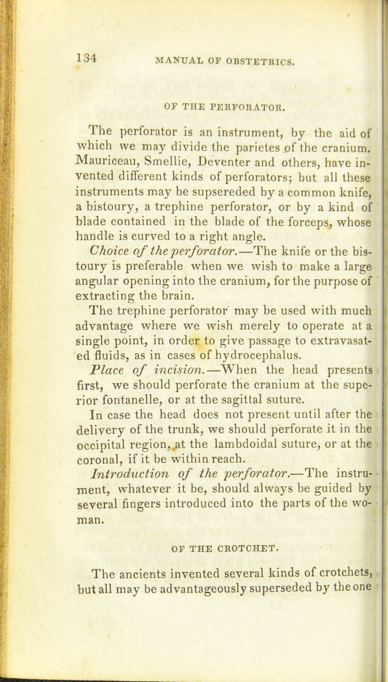 OF THE PERFORATOR. The perforator is an instrument, by the aid of which we may divide the parietes uf the cranium. Mauriceau, Smellie, Deventer and others, have in- vented different kinds of perforators; but all these instruments may be supsereded by a common knife, a bistoury, a trephine perforator, or by a kind of blade contained in the blade of the forceps, whose handle is curved to a right angle. Choice of the perforator.—The knife or the bis- toury is preferable when we wish to make a large angular opening into the cranium, for the purpose of extracting the brain. The trephine perforator may be used with much advantage where we wish merely to operate at a single point, in order to give passage to extravasat- ed fluids, as in cases of hydrocephalus. Place of incision.—When the head presents first, we should perforate the cranium at the supe- rior fontanelle, or at the sagittal suture. In case the head does not present until after the delivery of the trunk, we should perforate it in the occipital region,,at the lambdoidal suture, or at the coronal, if it be within reach. Introduction of the perforator.—The instru- ment, whatever it be, should always be guided by several fingers introduced into the parts of the wo- man. OF THE CROTCHET. The ancients invented several kinds of crotchets, but all may be advantageously superseded by the one
