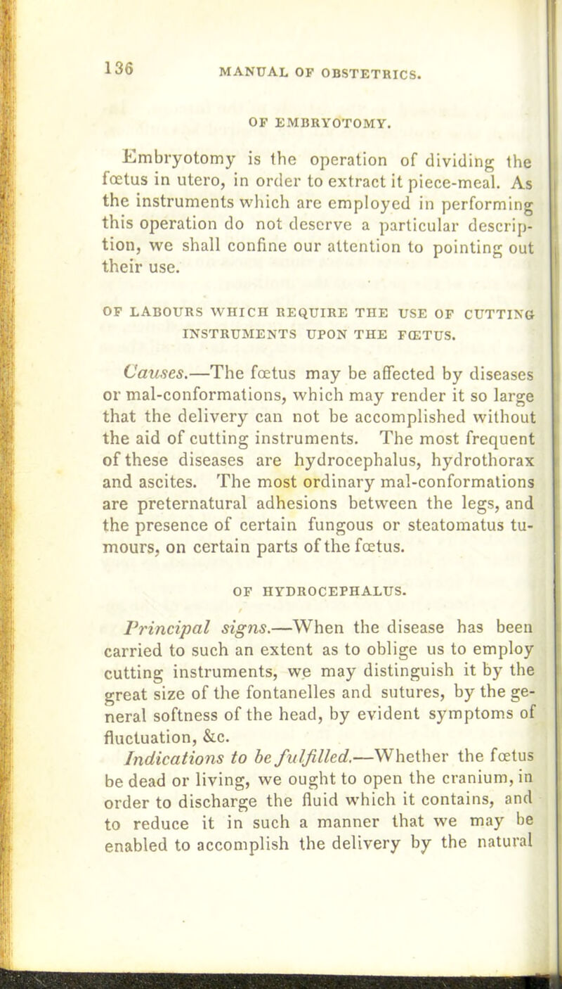 OF EMBRYOTOMY. Embryotomy is the operation of dividing the foetus in utero, in order to extract it piece-meal. As the instruments which are employed in performing this operation do not deserve a particular descrip- tion, we shall confine our attention to pointing out their use. OF LABOURS WHICH REQUIRE THE USE OF CUTTING INSTRUMENTS UPON THE FCETUS. Causes.—The foetus may be affected by diseases or mal-conformations, which may render it so large that the delivery can not be accomplished without the aid of cutting instruments. The most frequent of these diseases are hydrocephalus, hydrothorax and ascites. The most ordinary mal-conformations are preternatural adhesions between the legs, and the presence of certain fungous or steatomatus tu- mours, on certain parts of the foetus. OF HYDROCEPHALUS. / Principal signs.—When the disease has been carried to such an extent as to oblige us to employ cutting instruments, we may distinguish it by the great size of the fontanelles and sutures, by the ge- neral softness of the head, by evident symptoms of fluctuation, &c. Indications to be fulfilled.—Whether the foetus be dead or living, we ought to open the cranium, in order to discharge the fluid which it contains, and to reduce it in such a manner that we may be enabled to accomplish the delivery by the natural
