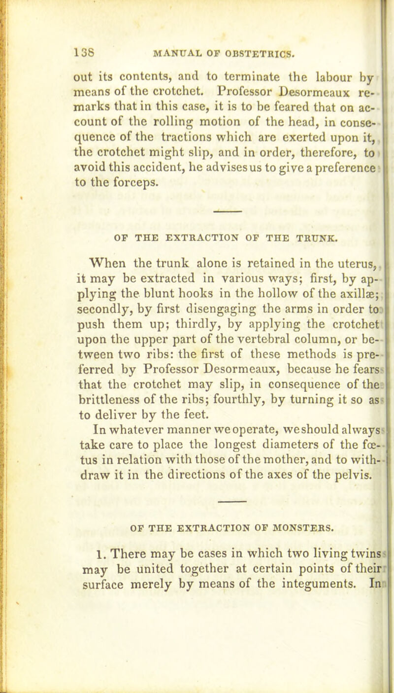 out its contents, and to terminate the labour by- means of the crotchet. Professor Desormeaux re- marks that in this case, it is to be feared that on ac- count of the rolling motion of the head, in conse- quence of the tractions which are exerted upon it, the crotchet might slip, and in order, therefore, to avoid this accident, he advises us to give a preference to the forceps. OF THE EXTRACTION OF THE TRUNK. When the trunk alone is retained in the uterus, it may be extracted in various ways; first, by ap- plying the blunt hooks in the hollow of the axillae; secondly, by first disengaging the arms in order to push them up; thirdly, by applying the crotchet upon the upper part of the vertebral column, or be- tween two ribs: the first of these methods is pre- ferred by Professor Desormeaux, because he fears that the crotchet may slip, in consequence of the brittleness of the ribs; fourthly, by turning it so as to deliver by the feet. In whatever manner we operate, weshould always take care to place the longest diameters of the foe- tus in relation with those of the mother, and to with- draw it in the directions of the axes of the pelvis. OF THE EXTRACTION OF MONSTERS. 1. There may be cases in which two living twins may be united together at certain points of their surface merely by means of the integuments. In