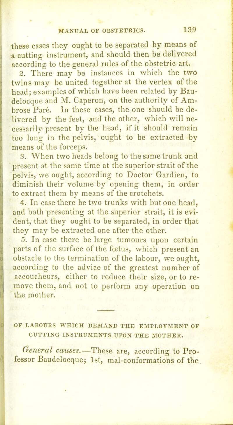 ■ these cases they ought to be separated by means of i! a cutting instrument, and should then be delivered according to the general rules of the obstetric art. 2. There may be instances in which the two twins may be united together at the vertex of the { head; examples of which have been related by Bau- i delocque and M. Caperon, on the authority of Am- brose Pare. In these cases, the one should be de- livered by the feet, and the other, which will ne- jj ccssarily present by the head, if it should remain too long in the pelvis, ought to be extracted by |j means of the forceps. 3. When two heads belong to the same trunk and present at the same time at the superior strait of the ji pelvis, we ought, according to Doctor Gardien, to B diminish their volume by opening them, in order a to extract them by means of the crotchets. 4. In case there be two trunks with but one head, and both presenting at the superior strait, it is evi- dent, that they ought to be separated, in order that !ij they may be extracted one after the other. 5. In case there be large tumours upon certain parts of the surface of the foetus, which present an obstacle to the termination of the labour, we ought, according to the advice of the greatest number of accoucheurs, either to reduce their size, or to re- move them, and not to perform any operation on the mother. of labours which demand the employment of CUTTING INSTRUMENTS UPON THE MOTHER. General causes.—These are, according to Pro- fessor Baudelocque; 1st, mal-conformations of the