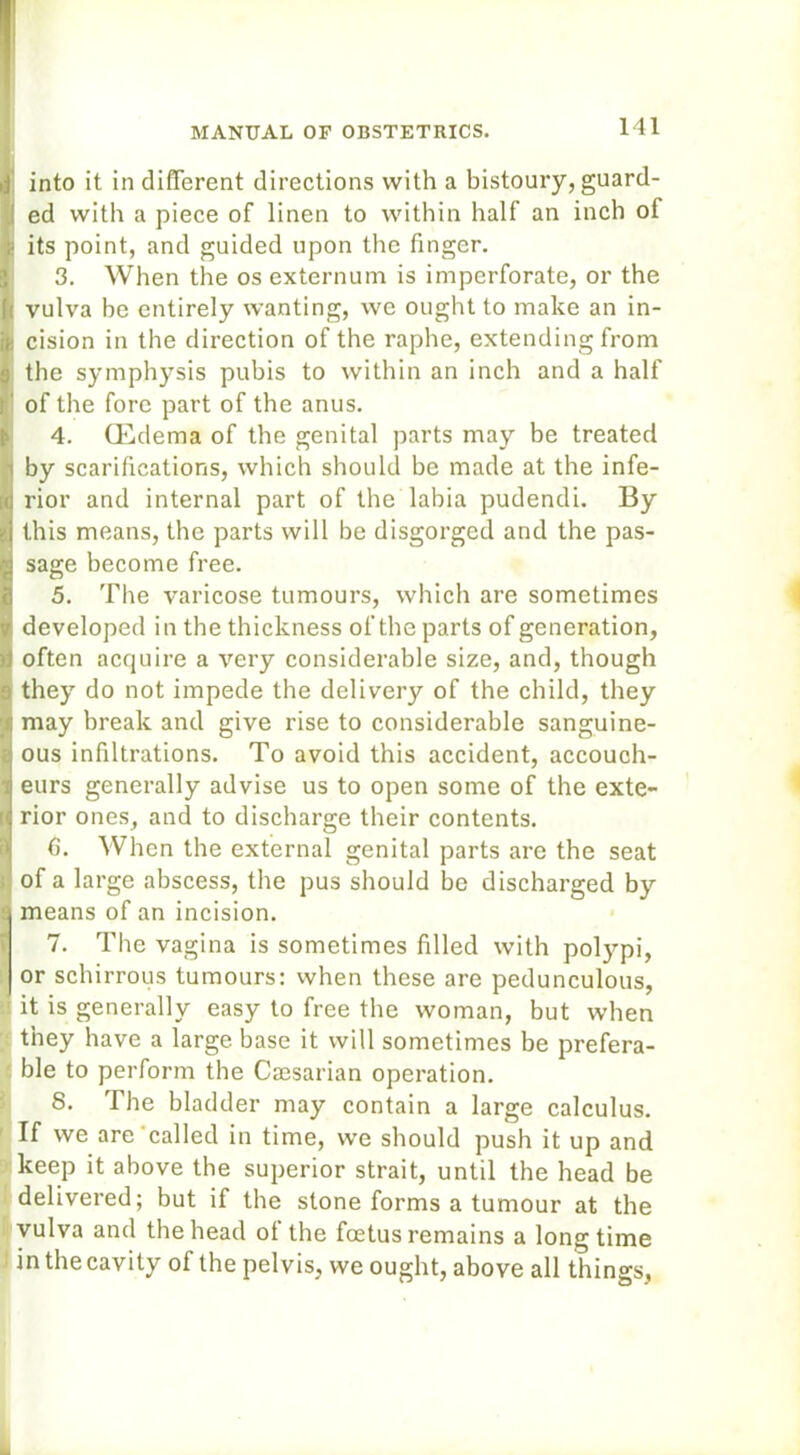 finto it in different directions with a bistoury, guard- ed with a piece of linen to within half an inch ol f its point, and guided upon the finger. 3. When the os externum is imperforate, or the t vulva be entirely wanting, we ought to make an in- cision in the direction of the raphe, extending from the symphysis pubis to within an inch and a half of the fore part of the anus. 4. (Edema of the genital parts may be treated !by scarifications, which should be made at the infe- rior and internal part of the labia pudendi. By this means, the parts will be disgorged and the pas- sage become free. 5. The varicose tumours, which are sometimes developed in the thickness of the parts of generation, often acquire a very considerable size, and, though !they do not impede the delivery of the child, they may break and give rise to considerable sanguine- ous infiltrations. To avoid this accident, accouch- eurs generally advise us to open some of the exte- rior ones, and to discharge their contents. 6. When the external genital parts are the seat of a large abscess, the pus should be discharged by means of an incision. 7. The vagina is sometimes filled with polypi, or schirrous tumours: when these are pedunculous, it is generally easy to free the woman, but when they have a large base it will sometimes be prefera- ble to perform the Caesarian operation. 8. The bladder may contain a large calculus. If we are called in time, we should push it up and keep it above the superior strait, until the head be delivered; but if the stone forms a tumour at the vulva and the head ot the foetus remains a longtime in the cavity of the pelvis, we ought, above all things,
