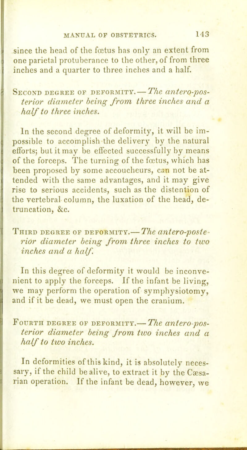 since the head of the foetus has only an extent from one parietal protuberance to the other, of from three inches and a quarter to three inches and a half. Second degree of deformity. — The antero-pos- terior diameter being from three inches and a half to three inches. In the second degree of deformity, it will be im- possible to accomplish the delivery by the natural efforts; but it may be effected successfully by means of the forceps. The turning of the foetus, which has been proposed by some accoucheurs, can not be at- tended with the same advantages, and it may give rise to serious accidents, such as the distention of the vertebral column, the luxation of the head, de- truncation, &c. Third degree of deformity.— The antero-posle- rior diameter being from three inches to two inches and a half In this degree of deformity it would be inconve- nient to apply the forceps. If the infant be living, we may perform the operation of symphysiotomy, and if it be dead, we must open the cranium. Fourth degree of deformity.— The antero-pos- terior diameter being Jrom two inches and a half to tivo inches. In deformities of this kind, it is absolutely neces- sary, if the child be alive, to extract it by the Caesa- rian operation. If the infant be dead, however, we